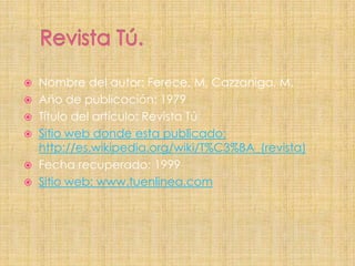    Nombre del autor: Ferece, M, Cazzaniga, M.
   Año de publicación: 1979
   Título del artículo: Revista Tú
   Sitio web donde esta publicado:
    http://es.wikipedia.org/wiki/T%C3%BA_(revista)
   Fecha recuperado: 1999
   Sitio web: www.tuenlinea.com
 