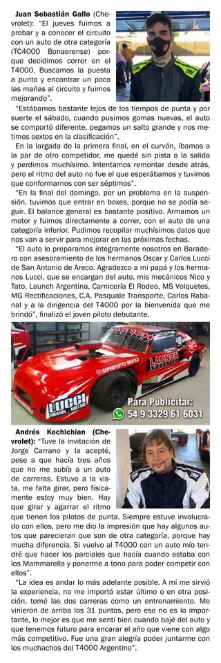 Juan Sebastián Gallo (Che-
vrolet): “El jueves fuimos a
probar y a conocer el circuito
con un auto de otra categoría
(TC4000 Bonaerense) por-
que decidimos correr en el
T4000. Buscamos la puesta
a punto y encontrar un poco
las mañas al circuito y fuimos
mejorando”.
“Estábamos bastante lejos de los tiempos de punta y por
suerte el sábado, cuando pusimos gomas nuevas, el auto
se comportó diferente, pegamos un salto grande y nos me-
timos sextos en la clasificación”.
En la largada de la primera final, en el curvón, íbamos a
la par de otro competidor, me quedé sin pista a la salida
y perdimos muchísimo. Intentamos remontar desde atrás,
pero el ritmo del auto no fue el que esperábamos y tuvimos
que conformarnos con ser séptimos”.
“En la final del domingo, por un problema en la suspen-
sión, tuvimos que entrar en boxes, porque no se podía se-
guir. El balance general es bastante positivo. Armamos un
motor y fuimos directamente a correr, con el auto de una
categoría inferior. Pudimos recopilar muchísimos datos que
nos van a servir para mejorar en las próximas fechas.
“El auto lo preparamos íntegramente nosotros en Barade-
ro con asesoramiento de los hermanos Oscar y Carlos Lucci
de San Antonio de Areco. Agradezco a mi papá y los herma-
nos Lucci, que se encargan del auto, mis mecánicos Nico y
Tato. Launch Argentina, Carnicería El Rodeo, MS Volquetes,
MG Rectificaciones, C.A. Pasquale Transporte, Carlos Raba-
nal y a la dirigencia del T4000 por la bienvenida que me
brindó”, finalizó el joven piloto debutante.
Andrés Kechichian (Che-
vrolet): “Tuve la invitación de
Jorge Carrano y la acepté,
pese a que hacía tres años
que no me subía a un auto
de carreras. Estuvo a la vis-
ta, me falta girar, pero física-
mente estoy muy bien. Hay
que girar y agarrar el ritmo
que tienen los pilotos de punta. Siempre estuve involucra-
do con ellos, pero me dio la impresión que hay algunos au-
tos que parecieran que son de otra categoría, porque hay
mucha diferencia. Si vuelvo al T4000 con un auto mío ten-
dré que hacer los parciales que hacía cuando estaba con
los Mammarella y ponerme a tono para poder competir con
ellos”.
“La idea es andar lo más adelante posible. A mí me sirvió
la experiencia, no me importó estar último o en otra posi-
ción, tomé las dos carreras como un entrenamiento. Me
vinieron de arriba los 31 puntos, pero eso no es lo impor-
tante, lo mejor es que me sentí bien cuando bajé del auto y
que tenemos futuro para encarar el año que viene con algo
más competitivo. Fue una gran alegría poder juntarme con
los muchachos del T4000 Argentino”.
 