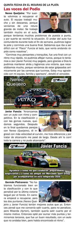 QUINTA FECHA EN EL MOURAS DE LA PLATA
Las voces del Podio
Nereo Queijeiro: “Por suer-
te volvimos a recuperar el
auto. El equipo trabajó mu-
cho y sin descanso, porque
veníamos de una rotura
grande de motor. Se trabajó
también mucho en el auto,
porque teníamos muchos problemas de puesta a punto,
y por suerte se revirtió la situación. El andar del auto fue
contundente durante todo el fin de semana, pudimos lograr
la pole y corrimos una buena final. Sabíamos que iba a ser
difícil con el “Flaco” Funcia al lado, que venía andando rá-
pido como nosotros”.
“Corrimos muy pensantes y tranquilos, fue una final con un
ritmo muy rápido, no pudimos aflojar nunca, porque lo tenía-
mos a Javi (Javier Funcia) muy pegado, pero gracias a Dios lo
pudimos mantener atrás y logramos una victoria, que nece-
sitábamos mucho, porque veníamos de estar golpeados aní-
micamente por las carreras que tuvimos. Estoy muy agrade-
cido con mi equipo, familia y sponsors”, detalló el vencedor.
Javier Funcia: “Arrancamos
con un auto con ritmo y com-
petitivo. En la clasificación y
con las gomas nuevas, que-
damos segundos. Después
en la final quedamos parejos
con Nereo (Queijeiro), él in-
gresó con más velocidad al curvón, me hizo diferencia y por
tratar de alcanzarlo me pasé de largo. Desde ahí lo corrí
toda la carrera y no pude alcanzarlo”.
Germán Pietranera: “No ha-
bíamos funcionado bien en
la clasificación y con lo que
penalicé por la última victoria
largué por el fondo. En carre-
ra empecé a recuperar, pero
los dos punteros (Nereo Quei-
jeiro y Javier Funcia) tenían mejores autos que yo. Enton-
ces pensé que me convenía salir cuarto, para no penalizar,
pero Miserda (Ayrton), también quería salir cuarto por el
mismo motivo. Entonces opté por sumar más puntos y ter-
minamos terceros, que fue un buen resultado, con un auto
que no andaba bien, pero había encontrado el ritmo”.
 