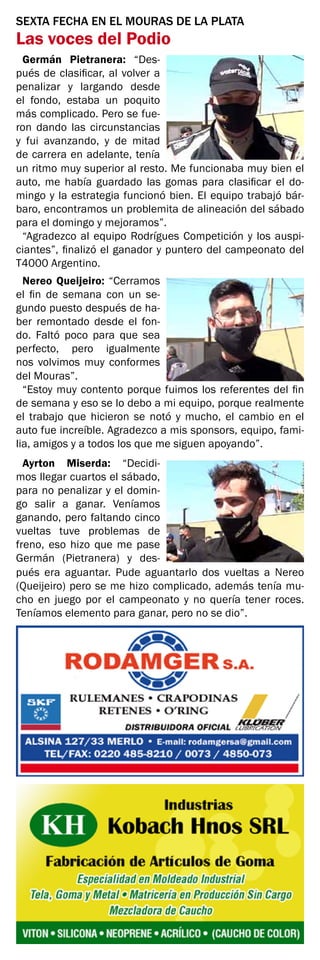 SEXTA FECHA EN EL MOURAS DE LA PLATA
Las voces del Podio
Germán Pietranera: “Des-
pués de clasificar, al volver a
penalizar y largando desde
el fondo, estaba un poquito
más complicado. Pero se fue-
ron dando las circunstancias
y fui avanzando, y de mitad
de carrera en adelante, tenía
un ritmo muy superior al resto. Me funcionaba muy bien el
auto, me había guardado las gomas para clasificar el do-
mingo y la estrategia funcionó bien. El equipo trabajó bár-
baro, encontramos un problemita de alineación del sábado
para el domingo y mejoramos”.
“Agradezco al equipo Rodrígues Competición y los auspi-
ciantes”, finalizó el ganador y puntero del campeonato del
T4000 Argentino.
Nereo Queijeiro: “Cerramos
el fin de semana con un se-
gundo puesto después de ha-
ber remontado desde el fon-
do. Faltó poco para que sea
perfecto, pero igualmente
nos volvimos muy conformes
del Mouras”.
“Estoy muy contento porque fuimos los referentes del fin
de semana y eso se lo debo a mi equipo, porque realmente
el trabajo que hicieron se notó y mucho, el cambio en el
auto fue increíble. Agradezco a mis sponsors, equipo, fami-
lia, amigos y a todos los que me siguen apoyando”.
Ayrton Miserda: “Decidi-
mos llegar cuartos el sábado,
para no penalizar y el domin-
go salir a ganar. Veníamos
ganando, pero faltando cinco
vueltas tuve problemas de
freno, eso hizo que me pase
Germán (Pietranera) y des-
pués era aguantar. Pude aguantarlo dos vueltas a Nereo
(Queijeiro) pero se me hizo complicado, además tenía mu-
cho en juego por el campeonato y no quería tener roces.
Teníamos elemento para ganar, pero no se dio”.
 