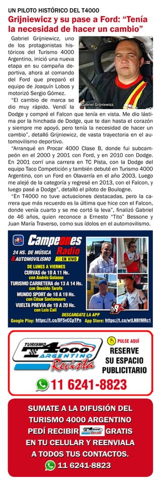SUMATE A LA DIFUSIÓN DEL
TURISMO 4000 ARGENTINO
PEDÍ RECIBIR GRATIS
EN TU CELULAR Y REENVIALA
A TODOS TUS CONTACTOS.
11 6241-8823
SUMATE A LA DIFUSIÓN DEL
TURISMO 4000 ARGENTINO
PEDÍ RECIBIR GRATIS
EN TU CELULAR Y REENVIALA
A TODOS TUS CONTACTOS.
11 6241-8823
Google Play: App Store:
https://t.co/DF5vCCpTPn https://t.co/wtLNBfMRc1
UN PILOTO HISTÓRICO DEL T4000
Grijniewicz y su pase a Ford: “Tenía
la necesidad de hacer un cambio”
Gabriel Grijniewicz, uno
de los protagonistas his-
tóricos del Turismo 4000
Argentino, inició una nueva
etapa en su campaña de-
portiva, ahora al comando
del Ford que preparó el
equipo de Joaquín Lobos y
motorizó Sergio Gómez.
“El cambio de marca se
dio muy rápido. Vendí la
Dodge y compré el Falcon que tenía en vista. Me dio lásti-
ma por la hinchada de Dodge, que te dan hasta el corazón
y siempre me apoyó, pero tenía la necesidad de hacer un
cambio”, detalló Grijniewicz, de vasta trayectoria en el au-
tomovilismo deportivo.
“Arranqué en Procar 4000 Clase B, donde fui subcam-
peón en el 2000 y 2001 con Ford, y en 2010 con Dodge.
En 2001 corrí una carrera en TC Pista, con la Dodge del
equipo Taco Competición y también debuté en Turismo 4000
Argentino, con un Ford en Olavarría en el año 2003. Luego
me alejé de la categoría y regresé en 2013, con el Falcon, y
luego pasé a Dodge”, detalló el piloto de Boulogne.
“En T4000 no tuve actuaciones destacadas, pero la ca-
rrera que más recuerdo es la última que hice con el Falcon,
donde venía cuarto y se me cortó la leva”, finalizó Gabriel
de 46 años, quien reconoce a Ernesto “Tito” Bessone y
Juan María Traverso, como sus ídolos en el automovilismo.
Gabriel Grijniewicz.
 