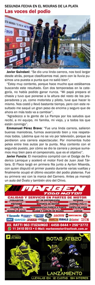 SEGUNDA FECHA EN EL MOURAS DE LA PLATA
Las voces del podio
Javier Guindani: “Se dio una linda carrera, nos tocó largar
desde atrás, porque clasificamos mal, pero con la lluvia pu-
simos una puesta a punta que no salió bien”.
“Estoy muy contento, porque hace mucho que estábamos
buscando este resultado. Con dos temporadas en la cate-
goría, no había podido ganar nunca. “Mi papá prepara el
chasis y tuvo que ponerse a la altura del resto de los pre-
paradores y yo, como motorista y piloto, tuve que hacer lo
mismo. Nos costó y llevó bastante tiempo, pero con este re-
sultado me saqué un gran peso de encima y seguro que de
ahora en más todo va a cambiar”.
“Agradezco a la gente de La Pampa por los saludos que
recibí, a mi equipo, mi familia, mi viejo, y a todos los que
están conmigo”.
Emmanuel Pérez Bravo: “Fue una linda carrera, salieron
buenas maniobras, fuimos avanzando bien y nos respeta-
mos todos. Lástima que no se vio por televisión, porque se
perdieron una carrera espectacular. Por momentos hubo
pelea entre tres autos por la punta. Muy contento con el
segundo puesto, por cómo se dio la carrera y porque suma-
mos muy bien para el campeonato, que es el objetivo”.
Javier Funcia: El mercedino compitió con el Dodge de Fe-
derico Larroque y aceleró el motor Ford de Juan José Tár-
tara. El Flaco largó en primera fila junto a Ayrton Miserda,
con quien disputó el primer puesto durante varias vueltas y
finalmente ocupó el último escalón del podio platense. Fue
su primera vez con la marca del Carnero. Antes ya manejó
un auto del Óvalo y también otro del Chivo.
Emmanuel Pérez Bravo, Javier Guindani y Javier Funcia con sus trofeos.
 