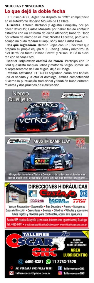 NOTOCIAS Y NOVEDADES
Lo que dejó la doble fecha
El Turismo 4000 Argentino disputó su 128° competencia
en el autódromo Roberto Mouras de La Plata.
Ausentes. Antonio Bartucci y Agustín Campillay por pa-
decer Covid-19; Carlos Muzante por haber tenido contacto
estrecho con un enfermo de dicha afección; Roberto Florio
por rotura de motor en el Rolo; Nicolás Laccette, porque su
equipo no pudo reparar el impulsor y Juan Carlos Bava.
Dos que regresaron. Hernán Rojas con un Chevrolet que
preparó su propio equipo MOE Racing Team y motorizó Da-
niel Berra, en tanto Damián Covatti y Nilson De Sá lo hicie-
ron con sendos Ford.
Gabriel Grijniewicz cambió de marca. Participó con un
Ford que alistó Joaquín Lobos y motorizó Sergio Gómez. Así
el representante de San Miguel dejó el Dodge.
Intensa actividad. El T4000 Argentino corrió dos finales,
una el sábado y la otra el domingo. Ambas competencias
tuvieron la puntuación tradicional y también hubo entrena-
mientos y dos pruebas de clasificación.
 