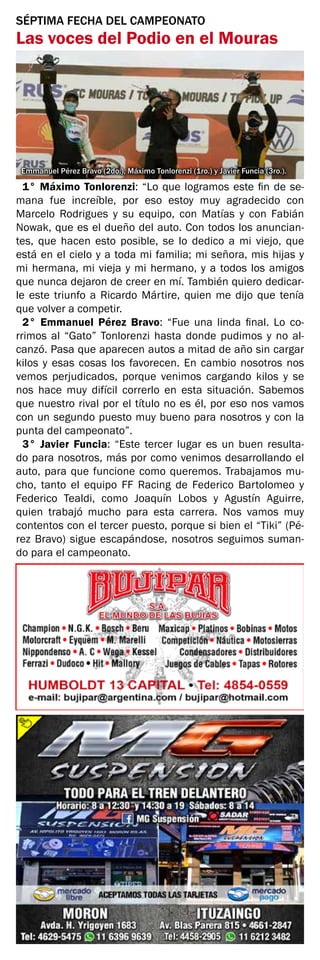 SÉPTIMA FECHA DEL CAMPEONATO
Las voces del Podio en el Mouras
Emmanuel Pérez Bravo (2do.), Máximo Tonlorenzi (1ro.) y Javier Funcia (3ro.).
1° Máximo Tonlorenzi: “Lo que logramos este fin de se-
mana fue increíble, por eso estoy muy agradecido con
Marcelo Rodrigues y su equipo, con Matías y con Fabián
Nowak, que es el dueño del auto. Con todos los anuncian-
tes, que hacen esto posible, se lo dedico a mi viejo, que
está en el cielo y a toda mi familia; mi señora, mis hijas y
mi hermana, mi vieja y mi hermano, y a todos los amigos
que nunca dejaron de creer en mí. También quiero dedicar-
le este triunfo a Ricardo Mártire, quien me dijo que tenía
que volver a competir.
2° Emmanuel Pérez Bravo: “Fue una linda final. Lo co-
rrimos al “Gato” Tonlorenzi hasta donde pudimos y no al-
canzó. Pasa que aparecen autos a mitad de año sin cargar
kilos y esas cosas los favorecen. En cambio nosotros nos
vemos perjudicados, porque venimos cargando kilos y se
nos hace muy difícil correrlo en esta situación. Sabemos
que nuestro rival por el título no es él, por eso nos vamos
con un segundo puesto muy bueno para nosotros y con la
punta del campeonato”.
3° Javier Funcia: “Este tercer lugar es un buen resulta-
do para nosotros, más por como venimos desarrollando el
auto, para que funcione como queremos. Trabajamos mu-
cho, tanto el equipo FF Racing de Federico Bartolomeo y
Federico Tealdi, como Joaquín Lobos y Agustín Aguirre,
quien trabajó mucho para esta carrera. Nos vamos muy
contentos con el tercer puesto, porque si bien el “Tiki” (Pé-
rez Bravo) sigue escapándose, nosotros seguimos suman-
do para el campeonato.
 