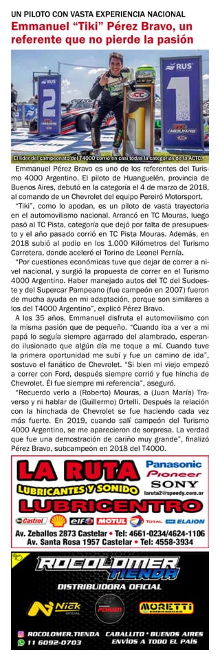 UN PILOTO CON VASTA EXPERIENCIA NACIONAL
Emmanuel “Tiki” Pérez Bravo, un
referente que no pierde la pasión
El líder del campeonato del T4000 corrió en casi todas la categorías de la ACTC.
Emmanuel Pérez Bravo es uno de los referentes del Turis-
mo 4000 Argentino. El piloto de Huanguelén, provincia de
Buenos Aires, debutó en la categoría el 4 de marzo de 2018,
al comando de un Chevrolet del equipo Pereiró Motorsport.
“Tiki”, como lo apodan, es un piloto de vasta trayectoria
en el automovilismo nacional. Arrancó en TC Mouras, luego
pasó al TC Pista, categoría que dejó por falta de presupues-
to y el año pasado corrió en TC Pista Mouras. Además, en
2018 subió al podio en los 1.000 Kilómetros del Turismo
Carretera, donde aceleró el Torino de Leonel Pernía.
“Por cuestiones económicas tuve que dejar de correr a ni-
vel nacional, y surgió la propuesta de correr en el Turismo
4000 Argentino. Haber manejado autos del TC del Sudoes-
te y del Supercar Pampeano (fue campeón en 2007) fueron
de mucha ayuda en mi adaptación, porque son similares a
los del T4000 Argentino”, explicó Pérez Bravo.
A los 35 años, Emmanuel disfruta el automovilismo con
la misma pasión que de pequeño. “Cuando iba a ver a mi
papá lo seguía siempre agarrado del alambrado, esperan-
do ilusionado que algún día me toque a mí. Cuando tuve
la primera oportunidad me subí y fue un camino de ida”,
sostuvo el fanático de Chevrolet. “Si bien mi viejo empezó
a correr con Ford, después siempre corrió y fue hincha de
Chevrolet. Él fue siempre mi referencia”, aseguró.
“Recuerdo verlo a (Roberto) Mouras, a (Juan María) Tra-
verso y ni hablar de (Guillermo) Ortelli. Después la relación
con la hinchada de Chevrolet se fue haciendo cada vez
más fuerte. En 2019, cuando salí campeón del Turismo
4000 Argentino, se me aparecieron de sorpresa. La verdad
que fue una demostración de cariño muy grande”, finalizó
Pérez Bravo, subcampeón en 2018 del T4000.
 