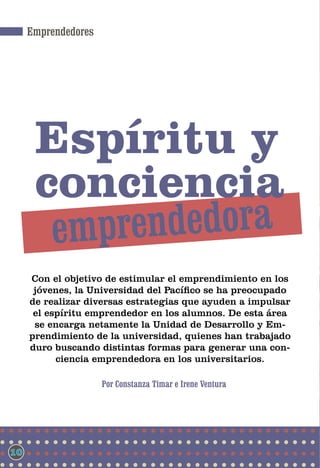 Emprendedores




      espíritu y
      conciencia
         emp rendedora
     Con el objetivo de estimular el emprendimiento en los
      jóvenes, la Universidad del Pacífico se ha preocupado
     de realizar diversas estrategias que ayuden a impulsar
      el espíritu emprendedor en los alumnos. De esta área
      se encarga netamente la Unidad de Desarrollo y Em-
     prendimiento de la universidad, quienes han trabajado
     duro buscando distintas formas para generar una con-
           ciencia emprendedora en los universitarios.

                     Por Constanza Timar e Irene Ventura




10
 