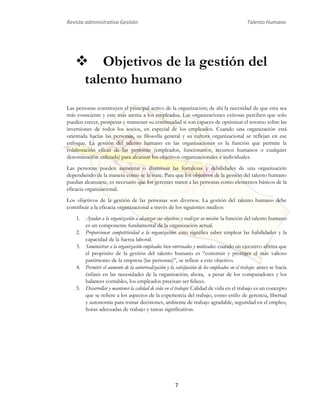 Revista administrativa Gestión Talento Humano 
 Objetivos de la gestión del 
talento humano 
Las personas constituyen el principal activo de la organización; de ahí la necesidad de que esta sea 
más consciente y este más atenta a los empleados. Las organizaciones exitosas perciben que solo 
pueden crecer, prosperar y mantener su continuidad si son capaces de optimizar el retorno sobre las 
inversiones de todos los socios, en especial de los empleados. Cuando una organización está 
orientada hacías las personas, su filosofía general y su cultura organizacional se reflejan en ese 
enfoque. La gestión del talento humano en las organizaciones es la función que permite la 
colaboración eficaz de las personas (empleados, funcionarios, recursos humanos o cualquier 
denominación utilizada) para alcanzar los objetivos organizacionales e individuales. 
Las personas pueden aumentar o disminuir las fortalezas y debilidades de una organización 
dependiendo de la manera como se le trate. Para que los objetivos de la gestión del talento humano 
puedan alcanzarse, es necesario que los gerentes traten a las personas como elementos básicos de la 
eficacia organizacional. 
Los objetivos de la gestión de las personas son diversos. La gestión del talento humano debe 
contribuir a la eficacia organizacional a través de los siguientes medios: 
1. Ayudar a la organización a alcanzar sus objetivos y realizar su misión: la función del talento humano 
es un componente fundamental de la organización actual. 
2. Proporcionar competitividad a la organización: esto significa saber emplear las habilidades y la 
7 
capacidad de la fuerza laboral. 
3. Suministrar a la organización empleados bien entrenados y motivados: cuando un ejecutivo afirma que 
el propósito de la gestión del talento humano es “construir y proteger el más valioso 
patrimonio de la empresa (las personas)”, se refiere a este objetivo. 
4. Permitir el aumento de la autorrealización y la satisfacción de los empleados en el trabajo: antes se hacía 
énfasis en las necesidades de la organización; ahora, a pesar de los computadores y los 
balances contables, los empleados precisan ser felices. 
5. Desarrollar y mantener la calidad de vida en el trabajo: Calidad de vida en el trabajo es un concepto 
que se refiere a los aspectos de la experiencia del trabajo, como estilo de gerencia, libertad 
y autonomía para tomar decisiones, ambiente de trabajo agradable, seguridad en el empleo, 
horas adecuadas de trabajo y tareas significativas. 
 