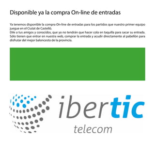Ya tenemos disponible la compra On-line de entradas para los partidos que nuestro primer equipo
juegue en el Ciutat de Castelló.
Dile a tus amigos y conocidos, que ya no tendrán que hacer cola en taquilla para sacar su entrada.
Sólo tienen que entrar en nuestra web, comprar la entrada y acudir directamente al pabellón para
disfrutar del mejor baloncesto de la provincia.
Disponible ya la compra On-line de entradas
Comprar Entradas On-line
en www.taucastello.com
 
