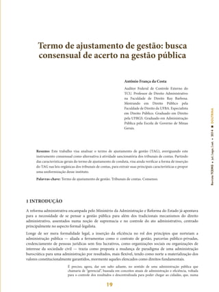 19
RevistaTCEMGjul.|ago.|set.2014DOUTRINA
Antônio França da Costa
Auditor Federal de Controle Externo do
TCU. Professor de Direito Administrativo
na Faculdade de Direito Ruy Barbosa.
Mestrando em Direito Público pela
Faculdade de Direito da UFBA. Especialista
em Direito Público. Graduado em Direito
pela UFRGS. Graduado em Administração
Pública pela Escola de Governo de Minas
Gerais.
Termo de ajustamento de gestão: busca
consensual de acerto na gestão pública
Resumo: Este trabalho visa analisar o termo de ajustamento de gestão (TAG), averiguando este
instrumento consensual como alternativa à atividade sancionatória dos tribunais de contas. Partindo
das características gerais do termo de ajustamento de conduta, visa ainda verificar a forma de inserção
do TAG nas leis orgânicas dos tribunais de contas, para extrair suas principais características e propor
uma uniformização desse instituto.
Palavras-chave: Termo de ajustamento de gestão. Tribunais de contas. Consenso.
1 INTRODUÇÃO
A reforma administrativa encampada pelo Ministério da Administração e Reforma do Estado já apontava
para a necessidade de se pensar a gestão pública para além dos tradicionais mecanismos do direito
administrativo, assentados numa noção de supremacia e no controle do ato administrativo, centrado
principalmente no aspecto formal-legalista.
Longe de ser mera formalidade legal, a inserção da eficiência no rol dos princípios que norteiam a
administração pública — aliada a ferramentas como o contrato de gestão, parcerias público-privadas,
credenciamento de pessoas jurídicas sem fins lucrativos, como organizações sociais ou organizações de
interesse da sociedade civil — trazia como proposta a mudança de paradigma de uma administração
burocrática para uma administração por resultados, mais flexível, tendo como norte a materialização dos
valores constitucionalmente garantidos, mormente aqueles elencados como direitos fundamentais.
É preciso, agora, dar um salto adiante, no sentido de uma administração pública que
chamaria de “gerencial”, baseada em conceitos atuais de administração e eficiência, voltada
para o controle dos resultados e descentralizada para poder chegar ao cidadão, que, numa
 