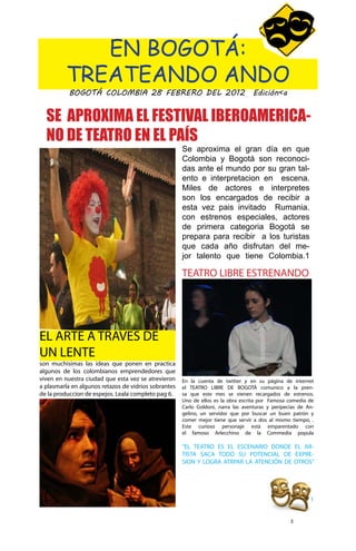 EN BOGOTÁ:
          TREATEANDO ANDO
           BOGOTÁ COLOMBIA 28 FEBRERO DEL 2012 Edición<a


  SE APROXIMA EL FESTIVAL IBEROAMERICA-
  NO DE TEATRO EN EL PAÍS
                                                      Se aproxima el gran día en que
                                                      Colombia y Bogotá son reconoci-
                                                      das ante el mundo por su gran tal-
                                                      ento e interpretacion en escena.
                                                      Miles de actores e interpretes
                                                      son los encargados de recibir a
                                                      esta vez pais invitado Rumania.
                                                      con estrenos especiales, actores
                                                      de primera categoria Bogotá se
                                                      prepara para recibir a los turistas
                                                      que cada año disfrutan del me-
                                                      jor talento que tiene Colombia.1

                                                      TEATRO LIBRE ESTRENANDO




EL ARTE A TRAVES DE
UN LENTE
son muchisimas las ideas que ponen en practica
algunos de los colombianos emprendedores que
viven en nuestra ciudad que esta vez se atrevieron    En la cuenta de twitter y en su página de internet
a plasmarla en algunos retazos de vidrios sobrantes   el TEATRO LIBRE DE BOGOTÁ comunico a la pren-
de la produccion de espejos. Leala completo pag 6.    sa que este mes se vienen recargados de estrenos.
                                                      Uno de ellos es la obra escrita por Famosa comedia de
                                                      Carlo Goldoni, narra las aventuras y peripecias de An-
                                                      gelino, un servidor que por buscar un buen patrón y
                                                      comer mejor tiene que servir a dos al mismo tiempo, .
                                                      Este curioso personaje está emparentado con
                                                      el famoso Arlecchino de la Commedia popula

                                                      “EL TEATRO ES EL ESCENARIO DONDE EL AR-
                                                      TISTA SACA TODO SU POTENCIAL DE EXPRE-
                                                      SION Y LOGRA ATRPAR LA ATENCIÓN DE OTROS”




                                                                                                          1


                                                                                                  3
 