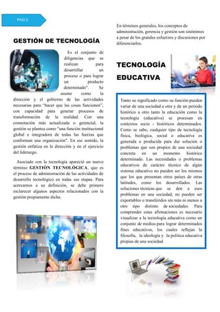 GESTIÓN DE TECNOLOGÍA
Es el conjunto de
diligencias que se
realizan para
desarrollar un
proceso o para lograr
un producto
determinado". Se
asume como la
dirección y el gobierno de las actividades
necesarias para “hacer que las cosas funcionen”,
con capacidad para generar procesos de
transformación de la realidad. Con una
connotación más actualizada o gerencial, la
gestión se plantea como "una función institucional
global e integradora de todas las fuerzas que
conforman una organización". En ese sentido, la
gestión enfatiza en la dirección y en el ejercicio
del liderazgo.
Asociado con la tecnología apareció un nuevo
término: GESTIÓN TECNOLÓGICA, que es
el proceso de administración de las actividades de
desarrollo tecnológico en todas sus etapas. Para
acercarnos a su definición, se debe primero
esclarecer algunos aspectos relacionados con la
gestión propiamente dicha.
En términos generales, los conceptos de
administración, gerencia y gestión son sinónimos
a pesar de los grandes esfuerzos y discusiones por
diferenciarlos.
TECNOLOGÍA
EDUCATIVA
PAG 2
Tanto su significado como su función pueden
variar de una sociedad a otra y de un período
histórico a otro tanto la educación como la
tecnología (educativa) se procesan en
contextos socio - históricos determinados.
Como se sabe, cualquier tipo de tecnología
física, biológica, social o educativa es
generada o producida para dar solución o
problemas que son propios de una sociedad
concreta en un momento histórico
determinado. Las necesidades o problemas
educativos de carácter técnico de algún
sistema educativo no pueden ser los mismos
que los que presentan otros países de otras
latitudes, como los desarrollados. Las
soluciones técnicas que se den a esos
problemas en una sociedad, no pueden ser
exportables o transferidos sin más ni menos a
otro tipo distinto de sociedades. Para
comprender estas afirmaciones es necesario
visualizar a la tecnología educativa como un
conjunto de medios para lograr determinados
fines educativos, los cuales reflejan la
filosofía, la ideología y la política educativa
propias de una sociedad.
 