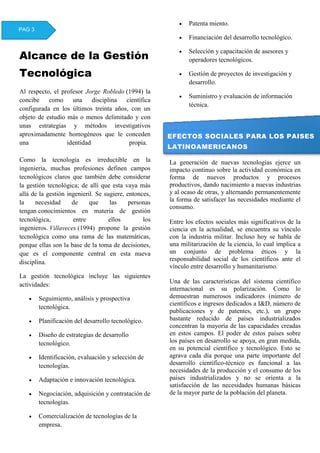 Alcance de la Gestión
Tecnológica
Al respecto, el profesor Jorge Robledo (1994) la
concibe como una disciplina científica
configurada en los últimos treinta años, con un
objeto de estudio más o menos delimitado y con
unas estrategias y métodos investigativos
aproximadamente homogéneos que le conceden
una identidad propia.
Como la tecnología es irreductible en la
ingeniería, muchas profesiones definen campos
tecnológicos claros que también debe considerar
la gestión tecnológica; de allí que esta vaya más
allá de la gestión ingenieril. Se sugiere, entonces,
la necesidad de que las personas
tengan conocimientos en materia de gestión
tecnológica, entre ellos los
ingenieros. Villaveces (1994) propone la gestión
tecnológica como una rama de las matemáticas,
porque ellas son la base de la toma de decisiones,
que es el componente central en esta nueva
disciplina.
La gestión tecnológica incluye las siguientes
actividades:
 Seguimiento, análisis y prospectiva
tecnológica.
 Planificación del desarrollo tecnológico.
 Diseño de estrategias de desarrollo
tecnológico.
 Identificación, evaluación y selección de
tecnologías.
 Adaptación e innovación tecnológica.
 Negociación, adquisición y contratación de
tecnologías.
 Comercialización de tecnologías de la
empresa.
 Patenta miento.
 Financiación del desarrollo tecnológico.
 Selección y capacitación de asesores y
operadores tecnológicos.
 Gestión de proyectos de investigación y
desarrollo.
 Suministro y evaluación de información
técnica.
La generación de nuevas tecnologías ejerce un
impacto continuo sobre la actividad económica en
forma de nuevos productos y procesos
productivos, dando nacimiento a nuevas industrias
y al ocaso de otras, y alternando permanentemente
la forma de satisfacer las necesidades mediante el
consumo.
Entre los efectos sociales más significativos de la
ciencia en la actualidad, se encuentra su vínculo
con la industria militar. Incluso hoy se habla de
una militarización de la ciencia, lo cual implica a
un conjunto de problema éticos y la
responsabilidad social de los científicos ante el
vínculo entre desarrollo y humanitarismo.
Una de las características del sistema científico
internacional es su polarización. Como lo
demuestran numerosos indicadores (número de
científicos e ingresos dedicados a I&D, número de
publicaciones y de patentes, etc.), un grupo
bastante reducido de países industrializados
concentran la mayoría de las capacidades creadas
en estos campos. El poder de estos países sobre
los países en desarrollo se apoya, en gran medida,
en su potencial científico y tecnológico. Esto se
agrava cada día porque una parte importante del
desarrollo científico-técnico es funcional a las
necesidades de la producción y el consumo de los
países industrializados y no se orienta a la
satisfacción de las necesidades humanas básicas
de la mayor parte de la población del planeta.
PAG 3
EFECTOS SOCIALES PARA LOS PAISES
LATINOAMERICANOS
 