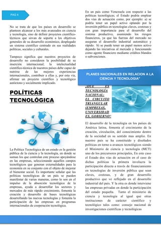 No se trata de que los países en desarrollo se
planteen alcanzar a los más avanzados en ciencia
y tecnología, sino de definir proyectos científico-
técnicos que sirvan de soporte a los objetivos
generales de su desarrollo económico, desplegado
un sistema científico centrado en sus realidades
políticas, sociales y culturales.
Tampoco significa que nuestros proyectos de
desarrollo no consideren la posibilidad de su
inserción internacional; la intelectualidad
científico-técnica de nuestros países debe capaz de
nutrirse de las mejores experiencias
internacionales, contribuir a ellas y, por esta vía,
afirmar un proyecto científico y tecnológico
autóctono y socialmente implicado.
POLÍTICAS
TECNOLÓGICA
La Política Tecnológica de un estado es la gestión
pública de la ciencia y la tecnología, en donde se
suman los que controlan este proceso apoyándose
en las empresas, seleccionando aquellos campos
tecnológicos que generan externalidades para la
economía en su conjunto con el objeto de mejorar
el bienestar social. Es importante señalar que las
políticas tecnológicas de un país se pueden
manifestar de varias maneras, como lo son en el
impulso de la absorción tecnológica de la
empresas, ayuda a desarrollar los sectores y
mercados de más rápido crecimiento, fomenta la
creación y desarrollo de bases tecnológicas
desarrollando las nuevas tecnologías y fomenta la
participación de las empresas en programas
internacionales de cooperación tecnológica.
En un país como Venezuela con respecto a las
políticas tecnológicas; el Estado podría emplear
dos vías de actuación como, por ejemplo: a) se
podría tener un papel activo optando por la
inversión pública en tecnologías claves, costosas y
con gran importancia para el desarrollo del
sistema productivo, asumiendo los riesgos
financieros, ya que las fuerzas del mercado no
aseguran el desarrollo industrial automático y
rápido. b) se puede tener un papel menos activo
dejando las iniciativas al mercado y funcionando
como agente financiero mediante créditos blandos
o subvenciones.
¿QUE ES
TECNOLOGÍA
NACIONAL:
EL CIRCUITO
TRIANGULAR
(EMPRESAS,
UNIVERSIDAD
ES, GOBIERNO?
El desarrollo de la tecnología en los países de
América latina, fomenta el crecimiento de la
creación, circulación, del conocimiento dentro
de la sociedad en su sentido mas amplio. En
nuestro país se ha constituido y diseñados
políticas en torno a avances tecnológicos siendo
el Ministerio de ciencia y tecnología (MCT)
uno de los precursores principales, En este caso
el Estado dos vías de actuación en el caso de
dichas políticas la primera involucra la
participación directa a través de financiamiento
en tecnologías de inversión pública que sean
claves, costosas, y de gran desarrollo
productivo que ve reflejado en el desarrollo
industrial del país. Y la otra es donde interviene
las empresas privadas en donde la participación
del estado pequeña. Tanto el ministerio de
ciencia y tecnología al igual que otras
instituciones de carácter científico y
tecnológico tales como: consejo nacional de
investigaciones científicas y tecnológicas
PAG 4
PLANES NACIONALES EN RELACION A LA
CIENCIA Y TECNOLOGIA"
 
