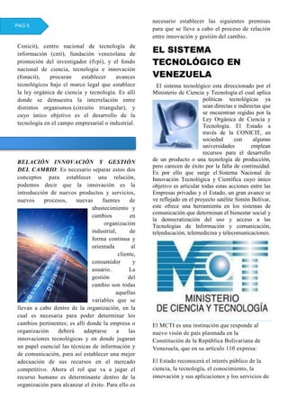 Conicit), centro nacional de tecnología de
información (cnti), fundación venezolana de
promoción del investigador (fvpi), y el fondo
nacional de ciencia, tecnología e innovación
(fonacit), procuran establecer avances
tecnológicos bajo el marco legal que establece
la ley orgánica de ciencia y tecnología. Es allí
donde se demuestra la interrelación entre
distintos organismos (circuito triangular), y
cuyo único objetivo es el desarrollo de la
tecnología en el campo empresarial o industrial.
RELACIÓN INNOVACIÓN Y GESTIÓN
DEL CAMBIO: Es necesario separar estos dos
conceptos para establecer una relación,
podemos decir que la innovación es la
introducción de nuevos productos y servicios,
nuevos procesos, nuevas fuentes de
abastecimiento y
cambios en
organización
industrial, de
forma continua y
orientada al
cliente,
consumidor y
usuario. La
gestión del
cambio son todas
aquellas
variables que se
llevan a cabo dentro de la organización, en la
cual es necesaria para poder determinar los
cambios pertinentes; es allí donde la empresa o
organización deberá adaptarse a las
innovaciones tecnológicas y en donde jugaran
un papel esencial las técnicas de información y
de comunicación, para así establecer una mejor
adecuación de sus recursos en el mercado
competitivo. Ahora el rol que va a jugar el
recurso humano es determinante dentro de la
organización para alcanzar el éxito. Para ello es
necesario establecer las siguientes premisas
para que se lleve a cabo el proceso de relación
entre innovación y gestión del cambio.
EL SISTEMA
TECNOLÓGICO EN
VENEZUELA
El sistema tecnológico esta direccionado por el
Ministerio de Ciencia y Tecnología el cual aplica
políticas tecnológicas ya
sean directas e indirectas que
se encuentran regidas por la
Ley Orgánica de Ciencia y
Tecnología. El Estado a
través de la CONICIT, en
sociedad con algunas
universidades emplean
recursos para el desarrollo
de un producto o una tecnología de producción,
pero carecen de éxito por la falta de continuidad.
Es por ello que surge el Sistema Nacional de
Innovación Tecnológica y Científica cuyo único
objetivo es articular todas estas acciones entre las
Empresas privadas y el Estado, un gran avance se
ve reflejado en el proyecto satélite Simón Bolívar,
este ofrece una herramienta en los sistemas de
comunicación que determinan el bienestar social y
la democratización del uso y acceso a las
Tecnologías de Información y comunicación,
teleeducación, telemedicina y telecomunicaciones.
El MCTI es una institución que responde al
nuevo visón de país plasmada en la
Constitución de la República Bolivariana de
Venezuela, que en su artículo 110 expresa:
El Estado reconocerá el interés público de la
ciencia, la tecnología, el conocimiento, la
innovación y sus aplicaciones y los servicios de
PAG 5
 