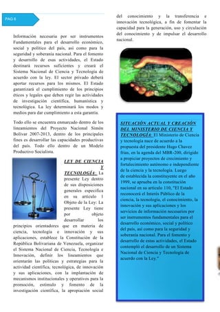 Información necesaria por ser instrumentos
Fundamentales para el desarrollo económico,
social y político del país, así como para la
seguridad y soberanía nacional. Para el fomento
y desarrollo de esas actividades, el Estado
destinará recursos suficientes y creará el
Sistema Nacional de Ciencia y Tecnología de
acuerdo con la ley. El sector privado deberá
aportar recursos para los mismos. El Estado
garantizará el cumplimiento de los principios
éticos y legales que deben regir las actividades
de investigación científica, humanística y
tecnológica. La ley determinará los modos y
medios para dar cumplimiento a esta garantía.
Todo ello se encuentra enmarcado dentro de los
lineamientos del Proyecto Nacional Simón
Bolívar 2007-2013, dentro de los principales
fines es desarrollar las capacidades productivas
del país. Todo ello dentro de un Modelo
Productivo Socialista.
LEY DE CIENCIA
Y
TECNOLOGÍA: La
presente Ley dentro
de sus disposiciones
generales especifica
en su artículo 1
Objeto de la Ley: La
presente Ley tiene
por objeto
desarrollar los
principios orientadores que en materia de
ciencia, tecnología e innovación y sus
aplicaciones, establece la Constitución de la
República Bolivariana de Venezuela, organizar
el Sistema Nacional de Ciencia, Tecnología e
Innovación, definir los lineamientos que
orientarán las políticas y estrategias para la
actividad científica, tecnológica, de innovación
y sus aplicaciones, con la implantación de
mecanismos institucionales y operativos para la
promoción, estímulo y fomento de la
investigación científica, la apropiación social
del conocimiento y la transferencia e
innovación tecnológica, a fin de fomentar la
capacidad para la generación, uso y circulación
del conocimiento y de impulsar el desarrollo
nacional.
PAG 6
SITUACIÓN ACTUAL Y CREACIÓN
DEL MINISTERIO DE CIENCIA Y
TECNOLOGÍA: El Ministerio de Ciencia
y tecnología nace de acuerdo a la
propuesta del presidente Hugo Chavez
frias, en la agenda del MBR-200, dirigido
a propiciar proyectos de crecimiento y
fortalecimiento autónomo e independiente
de la ciencia y la tecnología. Luego
de establecida la constituyente en el año
1999, se aprueba en la constitución
nacional en su artículo 110, "El Estado
reconocerá el Interés Público de la
ciencia, la tecnología, el conocimiento, la
innovación y sus aplicaciones y los
servicios de información necesarios por
ser instrumentos fundamentales para el
desarrollo económico, social y político
del país, así como para la seguridad y
soberanía nacional. Para el fomento y
desarrollo de estas actividades, el Estado
contempló el desarrollo de un Sistema
Nacional de Ciencia y Tecnología de
acuerdo con la Ley."
 