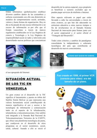 Orden informático (globalización) establece
diversos cambios dentro de las costumbres y
culturas ocasionando con ello una distorsión en
modelos de comportamiento social, actitudes,
valores y hasta formas de organización. Hoy en
día se ha pasado de una escasa información a un
exceso de información es por ello que el
Estado venezolano a través de marcos
regulatorios establecidos en la Ley Orgánica de
ciencia y Tecnología y la Ley Orgánica de
responsabilidad social en radio y televisión está
desarrollando nuevas políticas que concienticen
el uso apropiado del Internet.
SITUACIÓN ACTUAL
DE LOS TIC EN
VENEZUELA
Un gran avance en el desarrollo de la TIC
significa el lanzamiento y puesta en órbita del
Satélite Simón Bolívar ya que representa una
valiosa herramienta social contribuyendo de
manera significativa al uso y acceso a las
tecnologías de información y comunicación
tanto en el aspecto de la teleeducación,
telemedicina y telecomunicaciones. Este satélite
está integrado a la llamada Red Nacional de
Telecomunicaciones Terrestres de la CANTV,
que ofrece una plataforma tecnológica de punta,
que coadyuvan en el desarrollo de otros
programas en el sector económico, social,
salud, cultural. Aunado a ello se inició el
desarrollo de la carrera espacial, cuyo propósito
es beneficiar a sectores excluidos que no
pueden pagar servicios de telefonía e Internet.
Otro aspecto relevante es papel que están
llevando a cabo las universidades a través de
estos avances, ya que han ido adecuando su
estructura educativa a estos nuevos tiempos a
fin de involucrarse en el llamado Sistema
Nacional de innovación para formar junto con
el sector empresarial y el sector oficial el
“Triángulo del Desarrollo”.
Todos estos criterios y cambios de paradigmas
consolidarán la independencia o soberanía
tecnológica del país que contribuirán al
desarrollo de nuevos conocimientos.
COSAS QUE QUIZAS NO SABIAS.
PAG 8
Fue creado en 1956, el primer VCR
(consola para vídeo) era del
tamaño de un piano.
 