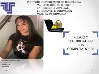 RIESGO Y
SEGURIDAD EN
LOS
COMPUTADORES
INSTITUTO UNIVERSITARIO DE TECNOLOGIA
“ANTONIO JOSÉ DE SUCRE”
EXTENSIÓN: CHARALLAVE
ESTUDIANTE: SHARON LEÓN
MATERIA: INFORMATICA
Estudiante: Sharon León
ID: 30.021.647
Sección: ”A”
Profesora:
 
