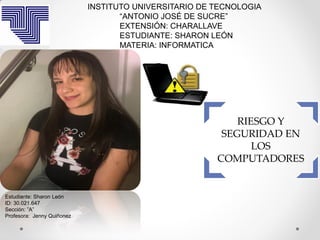 RIESGO Y
SEGURIDAD EN
LOS
COMPUTADORES
INSTITUTO UNIVERSITARIO DE TECNOLOGIA
“ANTONIO JOSÉ DE SUCRE”
EXTENSIÓN: CHARALLAVE
ESTUDIANTE: SHARON LEÓN
MATERIA: INFORMATICA
Estudiante: Sharon León
ID: 30.021.647
Sección: ”A”
Profesora: Jenny Quiñonez
 