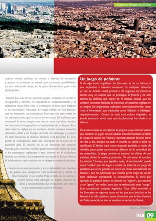 Cultura y Folclore de un Pais




cultivar mentes abiertas en cuanto a libertad de expresión         Un juego de palabras
y gustos. La juventud se mueve por encontrar posibilidades         Si de algo están orgullosos los franceses es de su idioma al
en una educación lenta, en la parte burocrática, pero más          que defienden e intentan conservar. En cualquier situación,
participativa.                                                     ya sea de ámbito social, privado o de negocios, los franceses
                                                                   toman muy en cuenta que se practique el francés y no otro
 Francía fue uno de los primeros países europeos en recibir a      idioma. La defensa que hacen de él implica, incluso, que no
inmigrantes y siempre ha impulsado la multiculturalidad y la       acepten con tanta facilidad la presencia de palabras inglesas en
tolerancia racial. Para ellos el extranjero se tiene que adaptar   su lengua. Así anglicismos utilizados internacionalmente, como
a las costumbres francesas. Es mejor hablar un mal francés,        ‘chat’ o ‘Newsletter’, son traducidos como ‘éblabla’ e ‘infoletter’,
que no intentarlo. Los ciudadanos franceses son reservados en      respectivamente. Dentro de toda esta cultura lingüística se
un principio, hasta que tu das el primer paso. Un esfuerzo que     puede encontrar varios usos que los franceses han dado a su
merecerá la pena porque una vez se pasa esa fase, ayudan           idioma.
en todo para la integración y el aprendizaje de su lengua. Esta
diversidad se refleja en su territorio donde conviven minorías     Una nota curiosa es una forma de jerga a la que llaman ‘verlan’
africanas, judías y de Europa del Este. Sin embargo, y a pesar     que consiste en jugar con las sílabas, transformándolas al darle
de esta tolerancia, el racismo también está presente. En este      la vuelta. Es común en Francia y muchas palabras forman parte
punto se contraponen estos dos conceptos en el seno de la          del día a día, aunque no todo el mundo la utiliza o sabe su
sociedad gala. El racismo no es un elemento del carácter           significado. El Verlan nace como lenguaje paralelo, a modo de
francés, pero muchas medidas gubernamentales dejan de lado         rebeldía, para poder comunicarse delante de la autoridad sin
a los extranjeros residentes y esto provoca en el ciudadano        ser entendidos. La jerga consiste en separar las silabas de una
francés un rechazo. La marginación ya desde el Estado lleva a      palabra, darles la vuelta y juntarlas. De ahí viene el nombre.
la intolerancia y que muchos no se integren, surgiendo ghettos.    La palabra ‘L’envers, que significa revés, al ‘verlanizarla’, queda
                                                                   como ‘verslen’ que dio lugar a verlan. Se trata de un juego de
  Francia no es una excepción y, en la actualidad, son muchos      palabras que se ha ganado un hueco en el uso normalizado del
    los países que comparten esta contradicción y donde la         idioma y que ha provocado que mucha gente haga del verlan
       discriminación es un hecho. Pese a todo, no es norma y      para continuar expresando su inconformismo. Es decir, por
            el país vecino sabe albergar un amplio abanico de      ejemplo, la palabra dinero en francés es “argent”, que pasaría
              ideas y nacionalidades que enriquecen aún más a      a ser “genar” en verlan, pero que re-verlanizado seria “nargé”.
                 la ya característica cultura francesa.            Este complicado entresijo lingüístico hace díficil entender a
                                                                   los franceses en algunos casos en los que esta práctica se ha
                                                                   llevado a la vida cotidiana como el nombre que le dan al metro
                                                                   de París, conocido ya con su nombre en verlan, Le Tromé..

                                                                                                                  Elena G. Manzano

                                                                                                                                  09
 