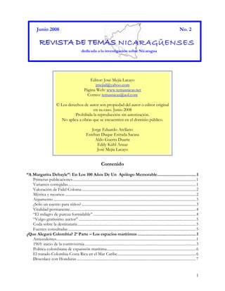 1
Junio 2008 No. 2
RRREEEVVVIIISSSTTTAAA DDDEEE TTTEEEMMMAAASSS NICARAGÜENSES
dedicada a la investigación sobre Nicaragua
Contenido
“A Margarita Debayle”: En Los 100 Años De Un Apólogo Memorable..................................1
Primeras publicaciones...............................................................................................................................1
Variantes corregidas....................................................................................................................................1
Valoración de Fidel Coloma......................................................................................................................2
Métrica y recursos .......................................................................................................................................2
Argumento...................................................................................................................................................3
¿Sólo un cuento para niños?......................................................................................................................3
Vitalidad permanente..................................................................................................................................4
“El milagro de pureza formidable” ..........................................................................................................4
“Vulgo gratíssimo auctor” .........................................................................................................................5
Coda sobre la destinataria..........................................................................................................................5
Fuentes consultadas....................................................................................................................................5
¿Que Alegará Colombia? 2ª Parte – Los espacios marítimos ...................................................1
Antecedentes................................................................................................................................................1
1969: inicio de la controversia...................................................................................................................3
Política colombiana de expansión marítima............................................................................................6
El tratado Colombia-Costa Rica en el Mar Caribe.................................................................................6
Desenlace con Honduras...........................................................................................................................7
Editor: José Mejía Lacayo
jmejial@yahoo.com
Página Web: www.temasnicas.net
Correo: temasnicas@aol.com
© Los derechos de autor son propiedad del autor o editor original
en su caso. Junio 2008
Prohibida la reproducción sin autorización.
No aplica a obras que se encuentren en el dominio público.
Jorge Eduardo Arellano
Esteban Duque Estrada Sacasa
Aldo Guerra Duarte
Eddy Kühl Arauz
José Mejía Lacayo
 