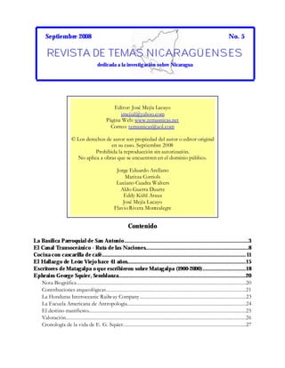 Septiembre 2008 No. 5
RRREEEVVVIIISSSTTTAAA DDDEEE TTTEEEMMMAAASSS NNNIIICCCAAARRRAAAGGGÜÜÜ EEENNNSSSEEESSS
dedicada a la investigación sobre Nicaragua
Contenido
La Basílica Parroquial de San Antonio.........................................................................................3
El Canal Transoceánico - Ruta de las Naciones..........................................................................8
Cocina con cascarilla de café....................................................................................................... 11
El Hallazgo de León Viejohace 41 años.....................................................................................15
Escritores de Matagalpa oque escribieron sobre Matagalpa (1900-2000)...............................18
Ephraim George Squier, Semblanza...........................................................................................20
Nota Biográfica.........................................................................................................................20
Contribuciones arqueológicas....................................................................................................21
La Honduras Interoceanic Railway Company............................................................................23
La Escuela Americana de Antropología.....................................................................................24
El destino manifiesto.................................................................................................................25
Valoración.................................................................................................................................26
Cronología de la vida de E. G. Squier........................................................................................27
Editor: José Mejía Lacayo
jmejial@yahoo.com
Página Web: www.temasnicas.net
Correo: temasnicas@aol.com
© Los derechos de autor son propiedad del autor o editor original
en su caso. Septiembre 2008
Prohibida la reproducción sin autorización.
No aplica a obras que se encuentren en el dominio público.
Jorge Eduardo Arellano
Maritza Corriols
Luciano Cuadra Walters
Aldo Guerra Duarte
Eddy Kühl Arauz
José Mejía Lacayo
Flavio Rivera Montealegre
 