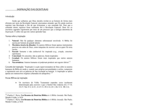 10
INSPIRAÇÃO DAS ESCRITURAS
Introdução
Ainda que saibamos que Deus decidiu revelar-se ao homem de forma mais
eficiente por meio da Revelação Especial, precisamos entender que Ele ainda resolveu
registrar esta Revelação a fim de que tivéssemos o seu conteúdo fiel. Para que o
conteúdo destes registros fosse realmente fiel à Revelação Especial, Deus fez os
escritores sagrados registrarem por meio de um processo que a teologia denomina de
Inspiração. É sobre isto que nós vamos aprender hoje.
Teorias sobre a Inspiração
1. Natural: Não há qualquer elemento sobrenatural envolvido. A Bíblia foi
escrita por homens de grande talento.
2. Mecânica (teoria da ditação): Os autores bíblicos foram apenas instrumentos
passivos nas mãos de Deus, como máquinas de escrever com as quais Ele teria
escrito.
3. Parcial: Somente o não conhecível foi inspirado (e.g., criação, conceitos
espirituais).
4. Conceitual: Os conceitos, não as palavras, foram inspirados.
5. Gradual: Os autores bíblicos foram mais inspirados que outros autores
humanos.
6. Neo-ortodoxa: Autores humanos só poderiam produzir um registro falível.18
Conceito de Inspiração: ―Inspiração é a ação supervisionadora de Deus sobre os autores
humanos da Bíblia de modo a, usando suas próprias personalidades e estilos, comporem
e registrarem sem erro as palavras de Sua revelação ao homem. A inspiração se aplica
apenas aos manuscritos originais (chamados de autógrafos).‖19
Provas Bíblicas da Inspiração
 Os escritores do Velho Testamento repetidas vezes receberam
determinação para escrever o que o Senhor lhes ordenou (Ex 17:14;
34:27; Nm 33:2; Is 8:1; Jr 25:13; 30:2; Ez 24:1; Dn 12:4; Hb 2:2);
18
Charles C. Ryrie, Um Resumo da Doutrina Bíblica in A Bíblia Anotada. São Paulo,
Mundo Cristão, p 1624.
19
Charles C. Ryrie, Um Resumo da Doutrina Bíblica in A Bíblia Anotada. São Paulo,
Mundo Cristão, p 1624.
 