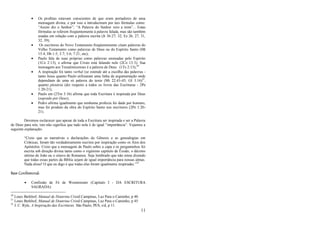 11
 Os profetas estavam conscientes de que eram portadores de uma
mensagem divina, e por isso a introduziram por tais fórmulas como:
―Assim diz o Senhor‖; ―A Palavra do Senhor veio a mim‖... Estas
fórmulas se referem freqüentemente à palavra falada, mas são também
usadas em relação com a palavra escrita (Jr 36:27; 32; Ez 26, 27, 31,
32, 39);
 Os escritores do Novo Testamento freqüentemente citam palavras do
Velho Testamento como palavras de Deus ou do Espírito Santo (Mt
15:4; Hb 1:5; 3:7; 5:6; 7:21; etc);
 Paulo fala de suas próprias como palavras ensinadas pelo Espírito
(1Co 2:13), e afirma que Cristo está falando nele (2Co 13:3). Sua
mensagem aos Tessalonicenses é a palavra de Deus (1Ts 2:13);20
 A inspiração foi tanto verbal (se estende até a escolha das palavras -
tanto Jesus quanto Paulo utilizaram uma linha de argumentação onde
dependiam de uma só palavra do texto (Mt 22:43-45; Gl 3:16)21
,
quanto plenária (diz respeito a todos os livros das Escrituras - 2Pe
1:20-21);
 Paulo em (2Tm 3:16) afirma que toda Escritura é inspirada por Deus
(soprado por Deus);
 Pedro afirma igualmente que nenhuma profecia foi dada por homens,
mas foi produto da obra do Espírito Santo nos escritores (2Pe 1:20-
21).
Devemos esclarecer que apesar de toda a Escritura ser inspirada e ser a Palavra
de Deus para nós, isto não significa que tudo nela é de igual ―importância‖. Vejamos a
seguinte explanação:
―Creio que as narrativas e declarações de Gênesis e as genealogias em
Crônicas, foram tão verdadeiramente escritos por inspiração como os Atos dos
Apóstolos. Creio que a mensagem de Paulo sobre a capa e os pergaminhos foi
escrita sob direção divina tanto como o vigésimo capítulo de Êxodo, o décimo
sétimo de João ou o oitavo de Romanos. Seja lembrado que não estou dizendo
que todas essas partes da Bíblia sejam de igual importância para nossas almas.
Nada disso! O que eu digo é que todas elas foram igualmente inspiradas.‖22
Base Confessional:
 Confissão de Fé de Westminster (Capítulo I - DA ESCRITURA
SAGRADA):
20
Louis Berkhof, Manual de Doutrina Cristã.Campinas, Luz Para o Caminho, p 40.
21
Louis Berkhof, Manual de Doutrina Cristã.Campinas, Luz Para o Caminho, p 45.
22
J. C. Ryle, A Inspiração das Escrituras. São Paulo, PES, s/d, p 11.
 