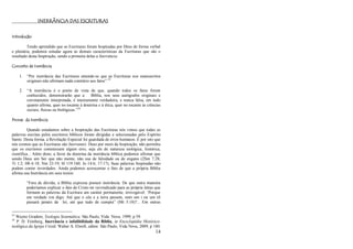 14
INERRÂNCIA DAS ESCRITURAS
Introdução
Tendo aprendido que as Escrituras foram Inspiradas por Deus de forma verbal
e plenária, podemos estudar agora as demais características da Escrituras que são o
resultado desta Inspiração, sendo a primeira delas a Inerrância.
Conceito de Inerrância
1. ―Por inerrância das Escrituras entende-se que as Escrituras nos manuscritos
originais não afirmam nada contrário aos fatos‖.23
2. ―A inerrância é o ponto de vista de que, quando todos os fatos forem
conhecidos, demonstrarão que a Bíblia, nos seus autógrafos originais e
corretamente interpretada, é inteiramente verdadeira, e nunca falsa, em tudo
quanto afirma, quer no tocante à doutrina e à ética, quer no tocante às ciências
sociais, físicas ou biológicas.‖24
Provas da Inerrância
Quando estudamos sobre a Inspiração das Escrituras nós vimos que todas as
palavras escritas pelos escritores bíblicos foram dirigidas e selecionadas pelo Espírito
Santo. Desta forma, a Revelação Especial foi guardada de erros humanos. É por isto que
nós cremos que as Escrituras são Inerrantes. Deus por meio da Inspiração, não permitiu
que os escritores cometessem algum erro, seja ele de natureza teológica, histórica,
científica... Além disto, a favor da doutrina da inerrância bíblica podemos afirmar que
sendo Deus um Ser que não mente, não usa de falsidade ou de engano (2Sm 7:28;
Tt 1:2; Hb 6:18; Nm 23:19; Sl 119:160; Jo 14:6; 17:17), Suas palavras Inspiradas não
podem conter inverdades. Ainda podemos acrescentar o fato de que a própria Bíblia
afirma sua Inerrância em seus textos:
―Fora de dúvida, a Bíblia expressa possuir inerrância. De que outra maneira
poderíamos explicar o fato de Cristo ter reivindicado para as própria letras que
formam as palavras da Escritura um caráter permanente, irrevogável: ‗Porque
em verdade vos digo: Até que o céu e a terra passem, nem um i ou um til
passará jamais da lei, até que tudo de cumpra‖ (Mt 5:18)?... Em outras
23
Wayne Grudem, Teologia Sistemática. São Paulo, Vida Nova, 1999, p 59.
24
P. D. Feinberg, Inerrância e infalibilidade da Bíblia, in Enciclopédia Histórico-
teológica da Igreja Cristã. Walter A. Elwell, editor. São Paulo, Vida Nova, 2009, p 180.
 