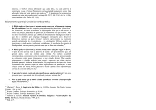 15
palavras, o Senhor estava afirmando que cada letra, ou cada palavra é
importante, e que o Antigo Testamento seria cumprido exatamente como fora
soletrado, letra por letra, palavra por palavra.‖25
E igualmente faz argumentos
baseado em uma única palavra da Escritura (Mt 22:32; Mt 22:41-46; Jo 10:34),
como também o fez Paulo (Gl 3:16);
Esclarecimentos quanto ao Conceito de Inerrância Bíblica
1. A Bíblia pode ser inerrante e mesmo assim empregar a linguagem comum
da fala cotidiana. Isso diz respeito principalmente às descrições ―científicas‖
ou ―históricas‖ de fatos ou eventos. A Bíblia pode falar que o sol nasce e a
chuva cai porque, pela ótica de quem fala, é exatamente isso que ocorre... Não
nos deve incomodar afirmar que a Bíblia é absolutamente fidedigna em tudo o
que diz e também que emprega linguagem corriqueira para descrever
fenômenos naturais ou para fornecer números aproximados ou redondos
quando apropriados às circunstâncias... As declarações bíblicas podem ser
imprecisas e, ainda assim, totalmente verdadeiras. A inerrância diz respeito à
fidedignidade, não ao grau de precisão com que os fatos são relatados.26
2. A Bíblia pode ser inerrante e mesmo assim conter citações vagas ou livres.
O jeito de uma pessoa citar as palavras de outra é um procedimento que, em
grande parte, varia de cultura para cultura. Na cultura ocidental
contemporânea, costumamos citar textualmente as palavras da pessoa quando
as colocamos entre aspas (chamamos a isso citação direta). Mas quando
empregamos a citação indireta (sem aspas), espera-se um relato preciso
limitado apenas à essência da declaração...O grego escrito da época do Novo
Testamento não possuía aspas ou sinais equivalentes de pontuação, e uma
citação exata de outra pessoa precisava incluir apenas uma representação
correta do conteúdo dito por ela.27
3. O que não foi ainda explicado não significa que seja inexplicável. É um erro
presumir que, o que ainda não foi explicado, nunca o será um dia.28
4. Não se pode dizer que a Bíblia é falha quando na verdade a interpretação
é que está incorreta.29
25
Charles C. Ryrie, A Inspiração da Bíblia, in A Bíblia Anotada. São Paulo, Mundo
Cristão, 1994, p 1647.
26
Wayne Grudem, Teologia Sistemática, p 59, 60.
27
Wayne Grudem, Teologia Sistemática, p 60.
28
Norman L. Geisler, Manual Popular de Dúvidas, Enigmas e “Contradições” da
Bíblia. São Paulo, Mundo Cristão, 1999, p 18.
29
Ibid, p 19.
 