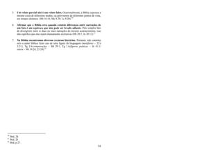 16
5. Um relato parcial não é um relato falso. Ocasionalmente, a Bíblia expressa a
mesma coisa de diferentes modos, ou pelo menos de diferentes pontos de vista,
em tempos distintos. (Mt 16:16; Mc 8:29; Lc 9:20).30
6. Afirmar que a Bíblia erra quando existem diferenças entre narrações de
um fato é um equívoco que não pode ser levado adiante. Pelo simples fato
de divergirem entre si duas ou mais narrações do mesmo acontecimento, isso
não significa que elas sejam mutuamente exclusivas (Mt 28:5; Jo 20:12).31
7. Na Bíblia encontramos diversos recursos literários. Portanto, não constitui
erro o autor bíblico fazer uso de uma figura de linguagem (metáforas – 2Co
3:2-3; Tg 3:6/comparações – Mt 20:1; Tg 1:6/figuras poéticas – Jó 41:1/
sátira – Mt 19:24; 23:24).32
30
Ibid, 24.
31
Ibid, 25.
32
Ibid, p 27.
 