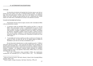 17
A AUTORIDADE DAS ESCRITURAS
Introdução
Em decorrência da doutrina da Inspiração das Escrituras segue-se que todo ser
humano deve dar ouvidos a elas, pois se constituem Palavras de Deus. No tempo de
hoje, onde muita gente parece ―escolher o que vão ou não obedecer‖ das ordenanças
bíblicas, bem como ―decidem em quais doutrinas vão crer‖ simplesmente por vontade
própria, um estudo sobre a Autoridade das Escrituras se faz altamente necessário.
Conceito de Autoridade das Escrituras
Primeiramente devemos observar alguns conceitos sobre Autoridade da Bíblia
a fim de esclarecermos o assunto:
1. ―O princípio cristão da autoridade bíblica significa que Deus é o autor da
Bíblia e deu-a para dirigir a crença e o comportamento do seu povo. Nossas
idéias a respeito de Deus e da nossa conduta devem ser medidas, testadas e,
onde necessário, corrigidas e ampliadas de acordo com a Bíblia, como padrão
de referência. Autoridade é também o direito de ordenar. A Palavra escrita de
Deus, em sua verdade e sabedoria, é o meio que Deus escolheu para exercer o
seu governo sobre nós, e as Escrituras são o instrumento do senhorio de Cristo
sobre a Igreja.‖33
2. ―A autoridade das Escrituras significa que todas as palavras nas Escrituras são
palavras de Deus, de modo que não crer em alguma palavra da Bíblia ou
desobedecer a ela é não crer em Deus ou desobedecer a ele.‖34
Há uma frase muito conhecida entre os cristão evangélicos que diz: ―A Bíblia é
nossa única regra de fé e prática‖. Esta é uma frase por demais feliz, pois declara com
precisão a única autoridade sobre a vida espiritual do ser humano. A Igreja do Senhor se
afastou durante anos das Escrituras, e junto a elas acrescentou várias heresias e tradições
humanas e mundanas. Em chegando a Reforma, alguns retornaram ao verdadeiro
caminho deixado por Jesus e seus apóstolos. Desta forma, a Bíblia voltou a ser a única
autoridade sobre suas vidas.
Não é que os reformadores deram autoridade à Bíblia, eles simplesmente
reconheceram sua autoridade por ser a Palavra divina a nós. ―Os reformadores
33
Bíblia de Estudo de Genebra. São Paulo e Barueri, Cultura Cristã e Sociedade Bíblica
do Brasil, 1999, p 1453.
34
Wayne Grudem, Teologia Sistemática. São Paulo, Vida Nova, 1999, p 44.
 