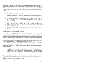 18
acentuaram o fato de que a Escritura tem autoridade inerente em virtude de sua
inspiração pelo Espírito Santo. A Bíblia deve ser crida por causa de si mesma; É a
Palavra inspirada de Deus, e portanto dirige-se ao homem com autoridade.‖35
Não
precisa da aprovação humana para ter autoridade. Ela tem autoridade devido à sua fonte
- Deus.
Provas Bíblicas da Autoridade das Escrituras
Podemos confirmar que a Bíblia tem autoridade divina por diversas maneiras:
1. Os profetas afirmavam: ―Assim diz o Senhor‖: Is 1:2; 3:16; Jr 51:1; Ez
28:1,11,20; 47:13; Am 1:9; Jl 2:12; Ob 1:1; Mq 4:6; Na 1:12; Hc 2:2; Sf 3:8;
Ag 1:2; Zc 1:3; Ml 1:2;
2. Deus fala por ―intermédio‖ do profeta: 1Rs 14:18; 16:12,34; 2Rs 9:36; 14:25;
Jr 37:2; Zc 7:7, 12; Mt 4:4; Mt 1:22; Mt 19:5; Mc 7:9-13; At 1:16; At 2:16-17;
3. O Novo Testamento afirma que o Antigo Testamento é a Palavra de Deus: 2Pe
1:20, 21; 2Tm 3:16,17;
4. O Novo Testamento é reconhecido como Palavra divina: 2Pe 3:16; 1Co
14:37;36
O Espírito Santo e a Autoridade das Escrituras
Apesar de a Bíblia afirmar sua própria autoridade, os seres humanos não
aceitarão sua autoridade a menos que o Espírito Santo os convença disto. Só Ele nos
abrirá os olhos espirituais para reconhecer que as Palavras da Bíblia são ―o próprio Deus
falando‖: ―Nossa convicção definitiva de que as palavras da Bíblia são palavras divinas
vem apenas quando o Espírito Santo fala ao nosso coração nas palavras da Bíblia e por
intermédio delas, dando-nos a segurança íntima de que essas são as palavras de nosso
Criador falando conosco.‖37
Veja o seguinte texto (1Co 2:13,14).
Durante a história da Igreja algumas pessoas quiseram comprovar a autoridade
de Bíblia apelando para argumentos diferentes daqueles que ela mesma oferece a
respeito de si. Isto é um trabalho inútil, apesar de bem intencionado. Observe a
explicação abaixo:
―As palavras das Escrituras são autocorroborantes. Elas não podem ser
―comprovadas‖ como palavras de Deus apelando-se a alguma autoridade
superior. Pois caso se apelasse a uma autoridade superior (por exemplo,
exatidão histórica ou coerência lógica) como recurso para provar que a Bíblia é
35
Louis Berkhof, Manual de Doutrina Cristã. Campinas, Luz Para o Caminho, 1985, p
45.
36
Wayne Grudem, Teologia Sistemática, p 44-47.
37
Wayne Grudem, Teologia Sistemática, p 48.
 