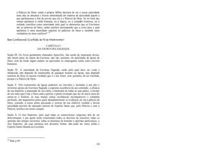 19
a Palavra de Deus, então a própria Bíblia deixaria de ser a nossa autoridade
mais alta ou absoluta e ficaria subordinada em matéria de autoridade àquilo a
que apelássemos a fim de provar que ela é a Palavra de Deus. Se no final das
contas apelamos à razão humana, ou à lógica, ou à exatidão histórica, ou à
verdade científica como autoridade pela qual se demonstra que as Escrituras
são as palavras de Deus, então estamos pressupondo que a coisa para a qual
apelamos é uma autoridade superior às palavras de Deus e também mais
verdadeira ou mais confiável‖.38
Base Confessional (Confissão de Fé de Westminster)
CAPÍTULO I
DA ESCRITURA SAGRADA
Seção III. Os livros geralmente chamados Apócrifos, não sendo de inspiração divina,
não fazem parte do cânon da Escritura; não são, portanto, de autoridade da Igreja de
Deus, nem de modo algum podem ser aprovados ou empregados senão como escritos
humanos.
Seção IV. A autoridade da Escritura Sagrada, razão pela qual deve ser crida e
obedecida, não depende do testemunho de qualquer homem ou Igreja, mas depende
somente de Deus (a mesma verdade) que é o seu Autor; tem, portanto, de ser recebida,
porque é a Palavra de Deus.
Seção V. Pelo testemunho da Igreja podemos ser movidos e incitados a um alto e
reverente apreço da Escritura Sagrada; a suprema excelência do seu conteúdo, a eficácia
da sua doutrina, a majestade do seu estilo, a harmonia de todas as suas partes, o escopo
do seu todo (que é dar a Deus toda a glória), a plena revelação que faz do único meio de
salvar-se o homem, as suas muitas outras excelências incomparáveis e completa
perfeição, são argumentos pelos quais abundantemente se evidencia ser ela a palavra de
Deus; contudo, a nossa plena persuasão e certeza da sua infalível verdade e divina
autoridade provém da operação interior do Espírito Santo que, pela Palavra e com a
Palavra, testifica em nosso coração.
Seção X. O Juiz Supremo, pelo qual todas as controvérsias religiosas têm de ser
determinadas, e por quem serão examinados todos os decretos de concílios, todas as
opiniões dos antigos escritores, todas as doutrinas de homens e opiniões particulares, o
Juiz Supremo, em cuja sentença nos devemos firmar, não pode ser outro senão o
Espírito Santo falando na Escritura.
38
Ibid, p 49.
 