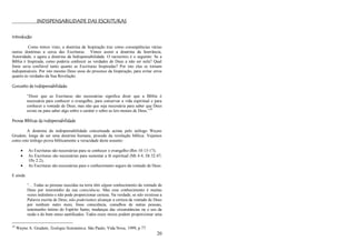 20
INDISPENSABILIDADE DAS ESCRITURAS
Introdução
Como temos visto, a doutrina da Inspiração traz como conseqüências várias
outras doutrinas a cerca das Escrituras. Vimos assim a doutrina da Inerrância,
Autoridade, e agora a doutrina da Indispensabilidade. O raciocínio é o seguinte: Se a
Bíblia é Inspirada, como poderia conhecer as verdades de Deus a não ser nela? Qual
fonte seria confiável tanto quanto as Escrituras Inspiradas? Por isto elas se tornam
indispensáveis. Por isto mesmo Deus usou do processo da Inspiração, para evitar erros
quanto às verdades da Sua Revelação.
Conceito de Indispensabilidade:
―Dizer que as Escrituras são necessárias significa dizer que a Bíblia é
necessária para conhecer o evangelho, para conservar a vida espiritual e para
conhecer a vontade de Deus, mas não que seja necessária para saber que Deus
existe ou para saber algo sobre o caráter e sobre as leis morais de Deus.‖39
Provas Bíblicas da Indispensabilidade
A doutrina da indispensabilidade conceituada acima pelo teólogo Wayne
Grudem, longe de ser uma doutrina humana, procede da revelação bíblica. Vejamos
como este teólogo prova biblicamente a veracidade deste assunto:
 As Escrituras são necessárias para se conhecer o evangelho (Rm 10:13-17);
 As Escrituras são necessárias para sustentar a fé espiritual (Mt 4:4; Dt 32:47;
1Pe 2:2);
 As Escrituras são necessárias para o conhecimento seguro da vontade de Deus:
E ainda:
―... Todas as pessoas nascidas na terra têm algum conhecimento da vontade de
Deus por intermédio da sua consciência. Mas esse conhecimento é muitas
vezes indistinto e não pode proporcionar certeza. Na verdade, se não existisse a
Palavra escrita de Deus, não poderíamos alcançar a certeza da vontade de Deus
por nenhum outro meio, fosse consciência, conselhos de outras pessoas,
testemunho íntimo do Espírito Santo, mudanças das circunstâncias ou o uso da
razão e do bom senso santificados. Todos esses meios podem proporcionar uma
39
Wayne A. Grudem, Teologia Sistemática. São Paulo, Vida Nova, 1999, p 77.
 