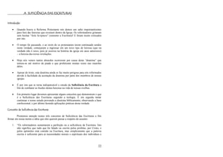 22
A SUFICIÊNCIA DAS ESCRITURAS
Introdução
 Quando houve a Reforma Protestante nós demos um salto importantíssimo
para fora das heresias que existiam dentro da Igreja. Os reformadores gritaram
sem hesitar ―Sola Scriptura‖ (somente a Escritura)! E foram muito criticados
por isto.
 O tempo foi passando, e ao invés de os protestantes terem continuado unidos
nesta verdade, começaram a ingressar em um novo tipo de heresia (que na
verdade não é novo, pois já ocorreu na história da igreja em anos anteriores)
– a heresia das novas revelações.
 Hoje nós vemos tantos absurdos ocorrerem por causa desta ―doutrina‖ que
tornou-se até motivo de piada o que profetizam muitas vezes nas reuniões
deles.
 Apesar de triste, esta doutrina ainda se faz muito perigosa para nós reformados
devido à facilidade da aceitação da doutrina por parte dos membros de nossas
igrejas.
 É por isto que se torna indispensável o estudo da Suficiência da Escritura a
fim de combater as ilusões destas heresias na vida de nossas ovelhas.
 Em primeiro lugar devemos apresentar alguns conceitos que demonstrem o que
é a Suficiência das Escrituras segundo a teologia. E em seguida tentar
continuar o nosso estudo provando a doutrina biblicamente, observando a base
confessional, e por último fazendo aplicações práticas desta verdade.
Conceito de Suficiência das Escrituras
Prestemos atenção nestes três conceitos de Suficiência das Escrituras a fim
firmar em nossa mente a idéia que eles querem passar a respeito do assunto:
1. ―Os reformadores sustentaram a perfeição ou a suficiência da Escritura. Isto
não significa que tudo que foi falado ou escrito pelos profetas, por Cristo, e
pelos apóstolos está contido na Escritura, mas simplesmente que a palavra
escrita é suficiente para as necessidades morais e espirituais dos indivíduos e
 