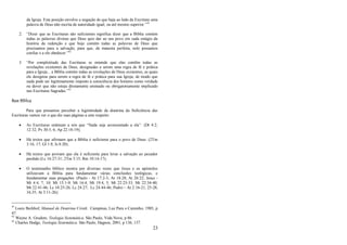 23
da Igreja. Esta posição envolve a negação de que haja ao lado da Escritura uma
palavra de Deus não escrita de autoridade igual, ou até mesmo superior.‖41
2. ―Dizer que as Escrituras são suficientes significa dizer que a Bíblia contém
todas as palavras divinas que Deus quis dar ao seu povo em cada estágio da
história da redenção e que hoje contém todas as palavras de Deus que
precisamos para a salvação, para que, de maneira perfeita, nele possamos
confiar e a ele obedecer.‖42
3. ―Por completitude das Escrituras se entende que elas contêm todas as
revelações existentes de Deus, designadas a serem uma regra de fé e prática
para a Igreja... a Bíblia contém todas as revelações de Deus existentes, as quais
ele designou para serem a regra de fé e prática para sua Igreja; de modo que
nada pode ser legitimamente imposto à consciência dos homens como verdade
ou dever que não esteja diretamente ensinado ou obrigatoriamente implicado
nas Escrituras Sagradas.‖43
Base Bíblica
Para que possamos perceber a legitimidade da doutrina da Suficiência das
Escrituras vamos ver o que diz suas páginas a este respeito:
 As Escrituras ordenam a nós que ―Nada seja acrescentado a ela‖: (Dt 4:2;
12:32; Pv 30:5, 6; Ap 22:18-19);
 Há textos que afirmam que a Bíblia é suficiente para o povo de Deus: (2Tm
3:16, 17; Gl 1:8; Is 8:20);
 Há textos que provam que ela é suficiente para levar a salvação ao pecador
perdido (Lc 16:27-31; 2Tm 3:15; Rm 10:14-17);
 O testemunho bíblico mostra por diversas vezes que Jesus e os apóstolos
utilizavam a Bíblia para fundamentar várias conclusões teológicas, e
fundamentar suas pregações: (Paulo - At 17:2-3; At 18:28; At 26:22; Jesus -
Mt 4:4, 7, 10; Mt 15:1-9; Mt 16:4; Mt 19:4, 5; Mt 22:23-33; Mt 22:34-40;
Mt 22:41-46; Lc 10:25-26; Lc 24:27; Lc 24:44-46; Pedro – At 2:16-21, 25-28,
34,35; At 3:11-26);
41
Louis Berkhof, Manual de Doutrina Cristã. Campinas, Luz Para o Caminho, 1985, p
47.
42
Wayne A. Grudem, Teologia Sistemática. São Paulo, Vida Nova, p 86.
43
Charles Hodge, Teologia Sistemática. São Paulo, Hagnos, 2001, p 136, 137.
 