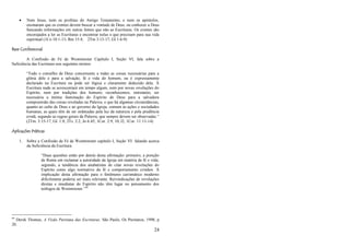 24
 Nem Jesus, nem os profetas do Antigo Testamento, e nem os apóstolos,
ensinaram que os crentes devem buscar a vontade de Deus, ou conhecer a Deus
buscando informações em outras fontes que não as Escrituras. Os crentes são
encorajados a ler as Escrituras e encontrar nelas o que precisam para sua vida
espiritual (1Co 10:1-13; Rm 15:4; 2Tm 3:15-17; Gl 1:6-9)
Base Confessional
A Confissão de Fé de Westminster Capítulo I, Seção VI, fala sobre a
Suficiência das Escrituras nos seguintes termos:
―Todo o conselho de Deus concernente a todas as coisas necessárias para a
glória dele e para a salvação, fé e vida do homem, ou é expressamente
declarado na Escritura ou pode ser lógica e claramente deduzido dela. À
Escritura nada se acrescentará em tempo algum, nem por novas revelações do
Espírito, nem por tradições dos homens; reconhecemos, entretanto, ser
necessária a íntima iluminação do Espírito de Deus para a salvadora
compreensão das coisas reveladas na Palavra, e que há algumas circunstâncias,
quanto ao culto de Deus e ao governo da Igreja, comum às ações e sociedades
humanas, as quais têm de ser ordenadas pela luz da natureza e pela prudência
cristã, segundo as regras gerais da Palavra, que sempre devem ser observadas.‖
(2Tm. 3:15-17; Gl. 1:8; 2Ts. 2:2; Jo 6:45; 1Cor. 2:9, 10, l2; 1Cor. 11:13-14)
Aplicações Práticas
1. Sobre a Confissão de Fé de Westminster capítulo I, Seção VI falando acerca
da Suficiência da Escritura:
―Duas questões estão por detrás desta afirmação: primeiro, a posição
de Roma em reclamar a autoridade da Igreja em matéria de fé e vida;
segundo, a tendência dos anabatistas de citar novas revelações do
Espírito como algo normativo da fé e comportamento cristãos. A
implicação desta afirmação para o fenômeno carismático moderno
dificilmente poderia ser mais relevante. Reivindicações de revelações
diretas e imediatas do Espírito não têm lugar no pensamento dos
teólogos de Westminster.‖44
44
Derek Thomas, A Visão Puritana das Escrituras. São Paulo, Os Puritanos, 1998, p
20.
 