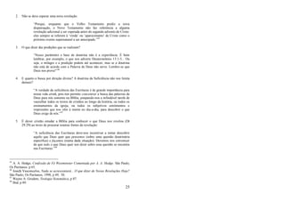 25
2. Não se deve esperar uma nova revelação:
―Porque, enquanto que o Velho Testamento prediz a nova
dispensação, o Novo Testamento não faz referência a alguma
revelação adicional a ser esperada antes do segundo advento de Cristo:
eles sempre se referem à ‗vinda‘ ou ‗aparecimento‘ de Cristo como o
próximo evento supernatural a ser antecipado.‖45
3. O que dizer das predições que se realizam?
―Nosso parâmetro e base de doutrina não é a experiência. É bom
lembrar, por exemplo, o que nos adverte Deuteronômio 13:1-5... Ou
seja, o milagre e a predição podem até acontecer, mas se a doutrina
não está de acordo com a Palavra de Deus não serve. Lembre-se que
Deus nos prova!‖46
4. E quanto a busca por direção divina? A doutrina da Suficiência não nos limita
demais?
―A verdade da suficiência das Escrituras é de grande importância para
nossa vida cristã, pois nos permite concentrar a busca das palavras de
Deus para nós somente na Bíblia, poupando-nos a infindável tarefa de
vasculhar todos os textos de cristãos ao longo da história, ou todos os
ensinamentos da igreja, ou todos os subjetivos sentimentos e
impressões que nos vêm à mente no dia-a-dia, para descobrir o que
Deus exige de nós.‖47
5. É dever cristão estudar a Bíblia para conhecer o que Deus nos revelou (Dt
29:29) ao invés de procurar noutras fontes de revelação:
―A suficiência das Escrituras deve-nos incentivar a tentar descobrir
aquilo que Deus quer que pensemos (sobre uma questão doutrinária
específica) e façamos (numa dada situação). Devemos nos convencer
de que tudo o que Deus quer nos dizer sobre essa questão se encontra
nas Escrituras.‖48
45
A. A. Hodge, Confissão de Fé Westminster Comentada por A. A. Hodge. São Paulo,
Os Puritanos. p 65.
46
Josafá Vasconcelos, Nada se acrescentará... O que dizer de Novas Revelações Hoje?
São Paulo, Os Puritanos, 1998, p 49, 50.
47
Wayne A. Grudem, Teologia Sistemática, p 87.
48
Ibid, p 89.
 