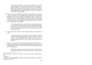 27
―Benny Himm começou a ensinar que a trindade não eram três
pessoas distintas, e sim nove, porque recebeu isto por ―revelação‖.
Joseph Smith deixou sua Igreja e negou toda a sua fé iniciando o
mormonismo, também por uma revelação. O adventismo se envolveu
num emaranhado de confusão doutrinária por aceitar as revelações de
Hellen White como inspiradas.‖51
10. Devem-se ter critérios quantos às experiências pessoais. Elas devem servir para
o bem, e não para o mal. Conquanto possa ser geradora de um sentimento
grandioso de bem estar, ou alegria, ou edificação, ou paz... Ainda assim a
experiência deve ser avaliada segundo as doutrinas da Bíblia. O único lugar
onde temos a certeza de termos a Palavra de Deus Inerrante são nas Escrituras,
e por isto, tudo deve ser avaliado por meio desta palavra confiável. Tudo o
mais é subjugado por sua Autoridade:
―As pessoas querem formar suas convicções a partir das experiências
que tiveram. Não estou negando que coisas extraordinárias acontecem,
mas não posso, de sã consciência, diante de Deus, firmar minha
doutrina em experiências, nem mesmo nas minhas próprias, quanto
mais nas dos outros‖.52
11. As ―novas revelações‖ podem se tornar um laço perigoso na vida espiritual do
cristão:
―Outros há que falam em revelações de um modo exagerado. Para eles
tudo é entendido da seguinte maneira: ―Deus me revela‖, ―eu não fui
revelado‖, ―estou aguardando uma revelação‖, etc. São pessoas que
acham que para tudo que se vai fazer ou deixar de fazer é preciso ‗ser
revelado‘.‖53
12. Quem vive à procura de pessoas que lhe revelem algo de Deus para ela, na
verdade não entende que se torna dependente de uma outra pessoa, e não da
Palavra Sagrada. É como se Deus só se comunicasse por meio daquela pessoa
(um tipo de mediador):
―Há indivíduos fracos na fé que ficam à procura de pessoas que se
dizem estar recebendo revelações e fluídos divinos... Alguns partem
51
Josafá Vasconcelos, Nada se acrescentará... O que dizer de Novas Revelações Hoje?,
p 27.
52
Ibid, p 29.
53
Anderson Sathler, Revelações in Revista Estudos Bíblicos Didaquê. Vol XXXIII.
Manhumirim, jan/96, p 13.
 