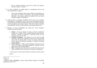 28
para as consultas espirituais, o que mais se parece com agourice,
consulta a videntes e a ciganos‖.54
13. As ―novas revelações‖ na verdade podem ser simplesmente fruto de uma
mente problemática ou ingênua:
―Mas, outras experiências tidas como revelações extraordinárias, que
não passam de sonhos ou alucinações, não produzem benefícios
espirituais e nem podem auxiliar na santidade cristã, pois geram
confusões teológicas e doutrinárias.‖55
14. Ainda que Deus se comunique extrabíblia, não seria uma ―nova revelação‖
acrescentando ou modificando o que já está escrito canonicamente.Devemos
nos lembrar que este modo de revelação acontecia com os profetas e apóstolos,
e não há garantia de que aconteça conosco. Além disto, ainda que aconteça
com alguém hoje, não será o modo ordinário de comunicação divina a nós.
15. Podemos ver quatro possibilidades das origens das ―novas revelações‖
recebidas por pessoas da igreja:
 Mentira – Há os que mentem de maneira consciente e deliberada,
dizendo que ―o Senhor revelou‖, quando sabem que nada aconteceu.
Jeremias, o profeta, já expressou a reprovação divina aos que
procedem assim (Jr 23:25-26);
 Problemas psicológicos – Há também os que, por falta de saúde
emocional e mental, têm experiências místicas, que são comunicadas
como sendo de origem divina. O pior é que quase sempre estas
pessoas, apesar dos problemas psicológicos, conseguem arrebanhar
muitos seguidores;
 Fraude satânica – O diabo, que pode disfarçar-se até de anjo de luz
(2Co 11:14) engana os desavisados, dando-lhes revelações, que têm
aparência boa, mas conteúdo maligno.56
 Deus – Deus pode até se comunicar com um filho dEle hoje em dia de
modo extrabíblico! Porém, devemos levar sempre em consideração:
1- Que este não é o modo comum de Deus se comunicar conosco nos dias
de hoje;
54
Ibid, p 14.
55
Ibid, p 15.
56
Anderson Sathler, Revelações in Revista Estudos Bíblicos Didaquê. Vol XXXIII.
Manhumirim, jan/96, p 29.
 