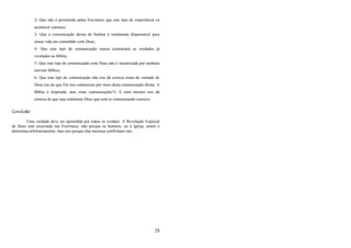 29
2- Que não é prometido pelas Escrituras que este tipo de experiência vá
acontecer conosco;
3- Que a comunicação direta do Senhor é totalmente dispensável para
nossa vida em comunhão com Deus;
4- Que este tipo de comunicação nunca contrariará as verdades já
reveladas na Bíblia;
5- Que este tipo de comunicação com Deus não é incentivada por nenhum
escritor bíblico;
6- Que este tipo de comunicação não nos dá certeza exata da vontade de
Deus (ou do que Ele nos comunicou por meio desta comunicação direta. A
Bíblia é inspirada, mas estas comunicações?); E nem mesmo nos dá
certeza de que seja realmente Deus que está se comunicando conosco.
Conclusão
Uma verdade deve ser aprendida por todos os cristãos: A Revelação Especial
de Deus está encerrada nas Escrituras, não porque os homens, ou a Igreja, assim o
determina arbitrariamente, mas sim porque elas mesmas confirmam isto.
 