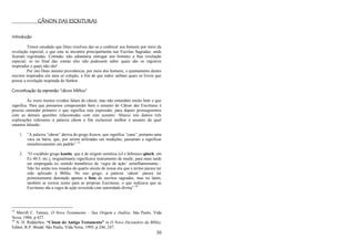 30
CÂNON DAS ESCRITURAS
Introdução
Temos estudado que Deus resolveu dar-se a conhecer aos homens por meio da
revelação especial, e que esta se encontra principalmente nas Escritas Sagradas, onde
ficaram registradas. Contudo, não adiantaria entregar aos homens a Sua revelação
especial, se no final das contas eles não pudessem saber quais são os registros
inspirados e quais não são!
Por isto Deus mesmo providencia, por meio dos homens, o ajuntamento destes
escritos inspirados em uma só coleção, a fim de que todos saibam quais os livros que
possui a revelação inspirada do Senhor.
Conceituação da expressão “cânon bíblico”
Às vezes muitos cristãos falam do cânon, mas não entendem muito bem o que
significa. Para que possamos compreender bem o assunto do Cânon das Escrituras é
preciso entender primeiro o que significa esta expressão, para depois prosseguirmos
com as demais questões relacionadas com este assunto. Abaixo nós damos três
explicações referentes à palavra cânon a fim esclarecer melhor o assunto do qual
estamos falando:
1. ―A palavra ―cânon‖ deriva do grego Kanon, que significa ―cana‖, portanto uma
vara ou barra, que, por serem utilizadas em medições, passaram a significar
metaforicamente um padrão‖.57
2. ―O vocábulo grego kanõn, que é de origem semítica (cf o hebraico qãneh, em
Ez 40:3, etc.), originalmente significava instrumento de medir, para mais tarde
ser empregado no sentido metafórico de ‗regra de ação‘ semelhantemente...
Não foi senão nos meados do quarto século de nossa era que o termo parece ter
sido aplicado à Bíblia. No uso grego, a palavra ‗cânon‘ parece ter
primeiramente denotado apenas a lista de escritos sagrados, mas no latim,
também se tornou nome para as próprias Escrituras, o que indicava que as
Escrituras são a regra de ação investida com autoridade divina‖.58
57
Merrill C. Tenney, O Novo Testamento – Sua Origem e Análise. São Paulo, Vida
Nova, 1984, p 427.
58
N. H. Ridderbos, “Cânon do Antigo Testamento” in O Novo Dicionário da Bíblia.
Editor, R.P. Shedd. São Paulo, Vida Nova, 1995, p 246, 247.
 