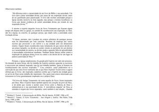 32
Observemos também:
―Há diferença entre a canonicidade de um livro da Bíblia e sua autoridade. Um
livro deve conter autoridade divina, por causa de sua inspiração divina, antes
de ser qualificado para canonização. O livro não recebeu autoridade porque a
Igreja decidiu incluí-lo na lista sagrada, mas porque a mesma reconheceu os
livros que deram evidência de conter autoridade divina em virtude de sua
inspiração divina.‖63
E mesmo a respeito daqueles livros do Novo Testamento que ficaram algum
tempo sob disputa entre as igrejas, no sentido de reconhecerem sua inspiração, no final,
não foi a Igreja, ou concílio, ou qualquer pessoa, que impôs neles a autoridade como
revelação divina:
―O cânon, portanto, não é produto do critério arbitrário de qualquer pessoa,
nem foi determinado por voto conciliar. Resultou do emprego dos vários
escritos que provavam o seu mérito e a sua unidade pelo seu dinamismo
interno. Alguns foram reconhecidos mais lentamente do que outros devido ao
seu pouco tamanho, ou devido ao caráter remoto ou particular do seu destino
ou à anonimidade de autoria, ou devido ainda a aparente falta de aplicabilidade
a necessidades eclesiásticas imediatas. Nenhum destes fatores milita contra a
inspiração de qualquer destes livros ou contra o seu direito de ter um lugar na
palavra autorizada de Deus.‖64
Portanto, a Igreja simplesmente, foi guiada pelo Espírito em todo este processo.
Ou dizendo de outra forma, não foi trabalho do Espírito somente capacitar os escritores
a escreverem um material inspirado, mas foi seu trabalho também ―guiar os homens no
reconhecimento dos escritos inspirados.‖65
Caso contrário, como poderíamos ter a
convicção de que estes livros realmente são os que Deus inspirou? Assim como é seguro
afirmar que os livros são inspirados, podemos confiar que o Espírito da verdade guiou
os servos de Deus neste trabalho tão importante. Ora, quem mais estava interessado que
tivéssemos os livros genuinamente inspirados era o próprio Deus:
―Os livros do Antigo Testamento, tal como aqueles do Novo, foram inspirados
por Deus. Mas o Espírito Santo também operou nos corações do povo de Deus,
a tal ponto que vieram a aceitar esses livros como a Palavra de Deus e
submeteram-se à sua autoridade divina. A ‗providência singular‘ de Deus se
estendeu à origem dos livros separados, como também à sua coleção... Quando
63
Weldon E. Viertel, A Interpretação da Bíblia. Rio de Janeiro, JUERP, 1986, p 83.
64
Merrill C. Tenney, O Novo Testamento – Sua Origem e Análise. São Paulo, Vida
Nova, 1984, p 440.
65
Weldon E. Viertel, A Interpretação da Bíblia. Rio de Janeiro, JUERP, 1986, p 84.
 