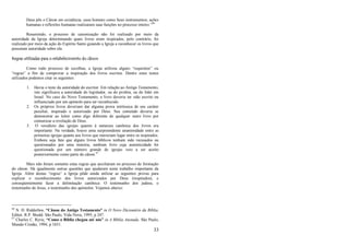 33
Deus pôs o Cânon em existência, usou homens como Seus instrumentos; ações
humanas e reflexões humanas realizaram suas funções no processo inteiro.‖66
Resumindo, o processo de canonização não foi realizado por meio da
autoridade da Igreja determinando quais livros eram inspirados, pelo contrário, foi
realizado por meio da ação do Espírito Santo guiando a Igreja a reconhecer os livros que
possuíam autoridade sobre ela.
Regras utilizadas para o estabelecimento do cânon
Como todo processo de escolhas, a Igreja utilizou alguns ―requisitos‖ ou
―regras‖ a fim de comprovar a inspiração dos livros escritos. Dentre estes testes
utilizados podemos citar os seguintes:
1. Havia o teste da autoridade do escritor. Em relação ao Antigo Testamento,
isto significava a autoridade do legislador, ou do profeta, ou do líder em
Israel. No caso do Novo Testamento, o livro deveria ter sido escrito ou
influenciado por um apóstolo para ser reconhecido.
2. Os próprios livros deveriam dar alguma prova intrínseca de seu caráter
peculiar, inspirado e autorizado por Deus. Seu conteúdo deveria se
demonstrar ao leitor como algo diferente de qualquer outro livro por
comunicar a revelação de Deus.
3. O veredicto das igrejas quanto à natureza canônica dos livros era
importante. Na verdade, houve uma surpreendente unanimidade entre as
primeiras igrejas quanto aos livros que mereciam lugar entre os inspirados.
Embora seja fato que alguns livros bíblicos tenham sido recusados ou
questionados por uma minoria, nenhum livro cuja autenticidade foi
questionada por um número grande de igrejas veio a ser aceito
posteriormente como parte do cânon.67
Mais não foram somente estas regras que auxiliaram no processo de formação
do cânon. Há igualmente outras questões que ajudaram neste trabalho importante da
Igreja. Além destas ―regras‖ a Igreja pôde ainda utilizar as seguintes provas para
explicar o reconhecimento dos livros autorizados por Deus (inspirados), e
conseqüentemente fazer a delimitação canônica: O testemunho dos judeus, o
testemunho de Jesus, o testemunho dos apóstolos. Vejamos abaixo:
66
N. H. Ridderbos, “Cânon do Antigo Testamento” in O Novo Dicionário da Bíblia.
Editor, R.P. Shedd. São Paulo, Vida Nova, 1995, p 247.
67
Charles C. Ryrie, “Como a Bíblia chegou até nós” in A Bíblia Anotada. São Paulo,
Mundo Cristão, 1994, p 1651.
 