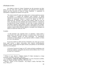 35
Oficialização do cânon
Em relação ao cânon do Antigo Testamento nós não precisamos nos deter
muito, pois que, tanto Jesus, quanto os apóstolos, não apoiavam livros diferentes
daqueles que hoje possuímos no cânon do Antigo Testamento. E, igualmente, os
reformadores se apegaram aos mesmos livros que eles:
―Por volta do século IV surgiu uma ruptura entre o costume popular nas igrejas
do Ocidente e a opinião dos estudiosos como Jerônimo. As igrejas
empregavam os livros apócrifos na versão do Antigo Testamento, tomados dos
códices da Septuaginta. Mesmo o concílio de Hipona em 393 d.C.,
influenciado por Agostinho, mais tarde bispo daquela cidade do norte da
África, não optou por fazer distinção entre escritos canônicos e eclesiásticos
(ou apócrifos) do Antigo Testamento. Por outro lado, as igrejas ocidentais da
Ásia Menor, Palestina e Egito tendiam a manter o cânon judaico mais limitado.
Foi por esse cânon mais limitado que optaram os reformadores no século XVI,
enquanto a Igreja Católica Romana endossou a concepção mais abrangente do
cânon no Concílio de Trento em 1546.‖71
E também:
― O fato principal é que, seguindo Cristo e os apóstolos, a Igreja, desde o
próprio início, tem aceito como canônicos os mesmos trinta e nove livros do
Antigo Testamento contidos em nossa enumeração... Os reformadores
reverteram ao Cânon hebraico, ou, para expressar melhor a verdade, ao Cânon
de Cristo e dos apóstolos.‖72
No que diz respeito ao cânon do Novo Testamento, nós vemos que os livros
foram sendo escritos, e, depois, colecionados como material reconhecidamente
inspirado. Contudo, somente depois de alguns séculos é que podemos ver uma definição
oficial dos livros canônicos:
―O Terceiro Concílio de Cartago, em 397, emitiu um decreto semelhante ao do
Sínodo de Laodicéia, e apresentou uma lista de escritos idêntica à dos 27 livros
do atual Novo Testamento.‖73
71
William S. Lasor, David A. Hubbard, Frederic W. Bush, Introdução ao Antigo
Testamento. São Paulo, Vida Nova, 1999, p 657.
72
N. H. Ridderbos, “Cânon do Antigo Testamento” in O Novo Dicionário da Bíblia.
Editor, R.P. Shedd. São Paulo, Vida Nova, 1995, p 253, 254.
73
Merrill C. Tenney, O Novo Testamento – Sua Origem e Análise. São Paulo, Vida
Nova, 1984, p 437.
 