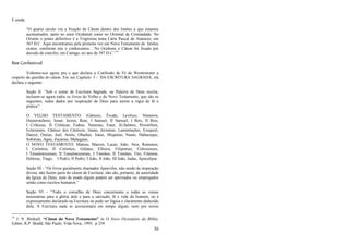 36
E ainda:
―O quarto século viu a fixação do Cânon dentro dos limites a que estamos
acostumados, tanto no setor Ocidental como no Oriental da Cristandade. No
Oriente o ponto definitivo é a Trigésima nona Carta Pascal de Atanásio, em
367 D.C. Aqui encontramos pela primeira vez um Novo Testamento de limites
exatos, conforme nós o conhecemos... No Ocidente o Cânon foi fixado por
decisão de concílio, em Cartago, no ano de 397 D.C.‖74
Base Confessional
Voltemo-nos agora pra o que declara a Confissão de Fé de Westminster a
respeito da questão do cânon. Em seu Capítulo I - DA ESCRITURA SAGRADA, ela
declara o seguinte:
Seção II. ―Sob o nome de Escritura Sagrada, ou Palavra de Deus escrita,
incluem-se agora todos os livros do Velho e do Novo Testamento, que são os
seguintes, todos dados por inspiração de Deus para serem a regra de fé e
prática‖:
O VELHO TESTAMENTO: (Gênesis, Êxodo, Levítico, Números,
Deuteronômio, Josué, Juízes, Rute, I Samuel, II Samuel, I Reis, II Reis,
I Crônicas, II Crônicas, Esdras, Neemias, Ester, Jó,Salmos, Provérbios,
Eclesiastes, Cântico dos Cânticos, Isaías, Jeremias, Lamentações, Ezequiel,
Daniel, Oséias, Joel, Amós, Obadias, Jonas, Miquéias, Naum, Habacuque,
Sofonias, Ageu, Zacarias, Malaquias;
O NOVO TESTAMENTO: Mateus, Marcos, Lucas, João, Atos, Romanos,
I Coríntios, II Coríntios, Gálatas, Efésios, Filipenses, Colossenses,
I Tessalonicenses, II Tessalonicenses, I Timóteo, II Timóteo, Tito, Filemon,
Hebreus, Tiago, I Pedro, II Pedro, I João, II João, III João, Judas, Apocalipse.
Seção III - ―Os livros geralmente chamados Apócrifos, não sendo de inspiração
divina, não fazem parte do cânon da Escritura; não são, portanto, de autoridade
da Igreja de Deus, nem de modo algum podem ser aprovados ou empregados
senão como escritos humanos.‖
Seção VI – ―Todo o conselho de Deus concernente a todas as coisas
necessárias para a glória dele e para a salvação, fé e vida do homem, ou é
expressamente declarado na Escritura ou pode ser lógica e claramente deduzido
dela. À Escritura nada se acrescentará em tempo algum, nem por novas
74
J. N. Birdsall, “Cânon do Novo Testamento” in O Novo Dicionário da Bíblia.
Editor, R.P. Shedd. São Paulo, Vida Nova, 1995, p 259.
 