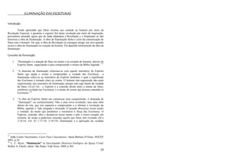 39
ILUMINAÇÃO DAS ESCRITURAS
Introdução
Tendo aprendido que Deus revelou sua vontade ao homem por meio da
Revelação Especial, e garantiu o registro fiel desta revelação por meio da Inspiração,
precisamos entender agora que de nada adiantaria a Revelação e a Inspiração se não
houvesse a obra de Iluminação. A obra de Iluminação fecha o ciclo da comunicação de
Deus com o homem. Ou seja, a obra de Revelação só consegue atingir seu alvo quando
ocorre a obra de Iluminação no coração do homem. Ela depende inteiramente da obra de
Iluminação.
Conceito de Iluminação
1. ―Iluminação é a atuação de Deus na mente e no coração do homem, através do
Espírito Santo, capacitando-o para compreender o ensino da Bíblia Sagrada.‖ 77
2. ―A doutrina da iluminação relaciona-se com aquele ministério do Espírito
Santo que ajuda o crente a compreender a verdade das Escrituras... a
iluminação refere-se ao ministério do Espírito mediante o qual o significado
das Escrituras é tornado claro ao crente. O homem não-regenerado não pode
experimentar este ministério de iluminação, porque está cego diante da verdade
de Deus (1Co2:14)... o Espírito é a conexão direta entre a mente de Deus,
conforme revelada nas Escrituras, e a mente do crente que procura entender as
Escrituras.‖78
3. ―A obra do Espírito Santo em comunicar essa compreensão, é chamada de
―iluminação‖ ou esclarecimento. Não é uma nova revelação, mas uma obra
dentro de nós, que nos capacita a compreender e a afirmar a revelação da
Bíblia, quando é lida, pregada e ensinada. O pecado obscurece nossa mente
e vontade, de modo que perdemos e resistimos à força das Escrituras. O
Espírito, contudo, abre e desanuvia nossa mente e põe o nosso coração em
sintonia, de modo a podermos entender aquilo que Deus tem revelado (2Co
3:14-16; 4.6; Ef 1:17-18; 3:18-19). Iluminação é a aplicação da verdade
77
Adão Carlos Nascimento, Curso Para Catecúmenos. Santa Bárbara D‘Oeste, SOCEP,
2001, p 24.
78
C. C. Ryrie, “Iluminação” in Enciclopédia Histórico-Teológica da Igreja Cristã.
Walter A. Elwell, editor. São Paulo, Vida Nova, 2009, p 305.
 