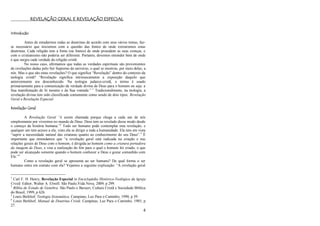 4
REVELAÇÃO GERAL E REVELAÇÃO ESPECIAL
Introdução
Antes de estudarmos todas as doutrinas de acordo com seus vários temas, faz-
se necessário que iniciemos com a questão das fontes de onde extrairemos estas
doutrinas. Cada religião tem a fonte (ou fontes) de onde procedem as suas crenças, e
com o cristianismo não poderia ser diferente. Portanto, devemos entender bem de onde
é que surgiu cada verdade da religião cristã.
No nosso caso, afirmamos que todas as verdades espirituais são provenientes
de revelações dadas pelo Ser Supremo do universo, o qual se mostrou, por meio delas, a
nós. Mas o que são estas revelações? O que significa ―Revelação‖ dentro do contexto da
teologia cristã? ―Revelação significa intrinsecamente a exposição daquilo que
anteriormente era desconhecido. Na teologia judaico-cristã, o termo é usado
primariamente para a comunicação da verdade divina de Deus para o homem ou seja: a
Sua manifestação de Si mesmo e da Sua vontade.‖ 1
Tradicionalmente, na teologia, a
revelação divina tem sido classificada comumente como sendo de dois tipos: Revelação
Geral e Revelação Especial.
Revelação Geral
A Revelação Geral “é assim chamada porque chega a cada um de nós
simplesmente por vivermos no mundo de Deus. Deus tem se revelado desse modo desde
o começo da história humana.‖2
Todo ser humano pode contemplar esta revelação, e
qualquer um tem acesso a ela, visto ela se dirigir a toda a humanidade. Ela tem em vista
―suprir a necessidade natural das criaturas quanto ao conhecimento do seu Deus‖.3
É
importante que entendamos que ―a revelação geral está radicada na criação e nas
relações gerais de Deus com o homem, é dirigida ao homem como a criatura portadora
da imagem de Deus, e visa a realização do fim para o qual o homem foi criado, o que
pode ser alcançado somente quando o homem conhecer a Deus e gozar comunhão com
Ele.‖4
Como a revelação geral se apresenta ao ser humano? De qual forma o ser
humano entra em contato com ela? Vejamos a seguinte explicação: ―A revelação geral
1
Carl F. H. Henry, Revelação Especial in Enciclopédia Histórico-Teológica da Igreja
Cristã. Editor, Walter A. Elwell. São Paulo,Vida Nova, 2009, p 299.
2
Bíblia de Estudo de Genebra. São Paulo e Barueri, Cultura Cristã e Sociedade Bíblica
do Brasil, 1999, p 626.
3
Louis Berkhof, Teologia Sistemática. Campinas, Luz Para o Caminho, 1990, p 39.
4
Louis Berkhof, Manual de Doutrina Cristã. Campinas, Luz Para o Caminho, 1985, p
27.
 