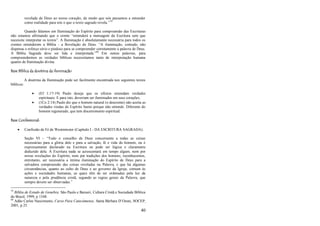 40
revelada de Deus ao nosso coração, de modo que nós passamos a entender
como realidade para nós o que o texto sagrado revela.‖79
Quando falamos em Iluminação do Espírito para compreensão das Escrituras
não estamos afirmando que o crente ―entenderá a mensagem da Escritura sem que
necessite interpretar os textos‖. A Iluminação é absolutamente necessária para todos os
crentes entenderem a Bíblia - a Revelação de Deus. ―A iluminação, contudo, não
dispensa o esforço sério e piedoso para se compreender corretamente a palavra de Deus.
A Bíblia Sagrada deve ser lida e interpretada.‖80
Em outras palavras, para
compreendermos as verdades bíblicas necessitamos tanto de interpretação humana
quanto de Iluminação divina.
Base Bíblica da doutrina da Iluminação
A doutrina da Iluminação pode ser facilmente encontrada nos seguintes textos
bíblicos:
 (Ef 1:17-19) Paulo deseja que os efésios entendam verdades
espirituais. E para isto, deveriam ser iluminados em seus corações;
 (1Co 2:14) Paulo diz que o homem natural (o descrente) não aceita as
verdades vindas do Espírito Santo porque não entende. Diferente do
homem regenerado, que tem discernimento espiritual.
Base Confessional:
 Confissão de Fé de Westminster (Capítulo I - DA ESCRITURA SAGRADA):
Seção VI – ―Todo o conselho de Deus concernente a todas as coisas
necessárias para a glória dele e para a salvação, fé e vida do homem, ou é
expressamente declarado na Escritura ou pode ser lógica e claramente
deduzido dela. À Escritura nada se acrescentará em tempo algum, nem por
novas revelações do Espírito, nem por tradições dos homens; reconhecemos,
entretanto, ser necessária a íntima iluminação do Espírito de Deus para a
salvadora compreensão das coisas reveladas na Palavra, e que há algumas
circunstâncias, quanto ao culto de Deus e ao governo da Igreja, comum às
ações e sociedades humanas, as quais têm de ser ordenadas pela luz da
natureza e pela prudência cristã, segundo as regras gerais da Palavra, que
sempre devem ser observadas.‖
79
Bíblia de Estudo de Genebra. São Paulo e Barueri, Cultura Cristã e Sociedade Bíblica
do Brasil, 1999, p 1348.
80
Adão Carlos Nascimento, Curso Para Catecúmenos. Santa Bárbara D‘Oeste, SOCEP,
2001, p 25.
 