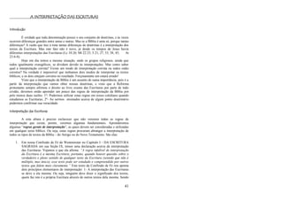 41
A INTERPRETAÇÃO DAS ESCRITURAS
Introdução
É verdade que toda denominação possui o seu conjunto de doutrinas, e às vezes
ocorrem diferenças grandes entre umas e outras. Mas se a Bíblia é uma só, porque tantas
diferenças? A razão que traz à tona tantas diferenças de doutrinas é a interpretação dos
textos da Escritura. Mas este fato não é novo, já desde os tempos de Jesus havia
diferentes interpretações das Escrituras (Lc 10:26; Mt 22:23; 5:21, 27, 33, 38, 43; At
23:6-8).
Hoje em dia temos a mesma situação, onde os grupos religiosos, ainda que
todos igualmente evangélicos, se dividem devido às interpretações. Mas como saber
qual a interpretação correta? Existe um modo de interpretação correta ou todos estão
corretos? Na verdade é impossível que tenhamos dois modos de interpretar os textos
bíblicos, e os dois estejam corretos no resultado. Forçosamente um estará errado!
Visto que a interpretação da Bíblia é um assunto de suma importância, pois é a
partir da interpretação que vamos obter nossas doutrinas, e visto que a Reforma
protestante sempre afirmou o direito ao livre exame das Escrituras por parte de todo
cristão, devemos então aprender um pouco das regras de interpretação da Bíblia por
pelo menos duas razões: 1º- Podermos utilizar estas regras em nosso cotidiano quando
estudamos as Escrituras; 2º- Ao sermos ensinados acerca de algum ponto doutrinário
podermos confirmar sua veracidade.
Interpretação das Escrituras
A esta altura é preciso esclarecer que não veremos todas as regras de
interpretação que existe, porém, veremos algumas fundamentais. Aprenderemos
algumas ―regras gerais de interpretação‖, as quais devem ser consideradas e utilizadas
em qualquer texto bíblico. Ou seja, estas regras procuram abranger a interpretação de
todos os tipos de textos da Bíblia – do Antigo ou do Novo Testamento. São elas:
1. Em nossa Confissão de Fé de Westminster no Capítulo I - DA ESCRITURA
SAGRADA em sua Seção IX, temos uma declaração acerca da interpretação
das Escrituras. Vejamos o que ela afirma: “A regra infalível de interpretação
da Escritura é a mesma Escritura; portanto, quando houver questão sobre o
verdadeiro e pleno sentido de qualquer texto da Escritura (sentido que não é
múltiplo, mas único), esse texto pode ser estudado e compreendido por outros
textos que falem mais claramente.” Este texto da Confissão de Fé nos aponta
dois princípios elementares de interpretação: 1- A interpretação das Escrituras
se deve a ela mesma. Ou seja, ninguém deve dizer o significado dos textos,
quem faz isto é a própria Escritura através de outros textos dela mesma. Sendo
 